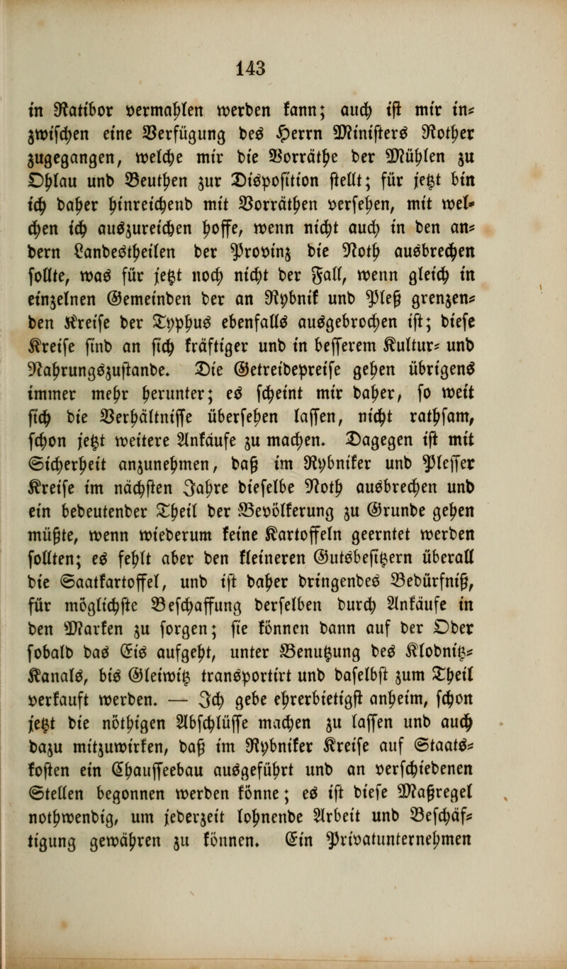 in Diatibor »ermaßen werben fann; aucfy tffc mir in* jwifcfyen eine Verfügung beö Jperrn Wtinifttxi 9?otf)er äugegangen, welche mtr bie SSorrätlje ber Wühlen ju £)l>lau unb SBeutfjen jur 35i$pofttton ftetlt; für je|t btn t$ baljer ^tnretc^enb mit SJorrät^en serfefjen, mit ml* $en i# auszureißen £offe, wenn nicfyt aucfy tn ben an* bern Sanbeötyeifen ber *Protun$ bie 5Rot£ auebre^en fotlte, wa$ für jefct no$ nfc^t ber gall, wenn gleich tri einzelnen ©emetnben ber an SJtybnif unb $leß grenjen* ben Sfreife ber Zppfyvß ebenfalte ausgebrochen ift; btefe Greife ftnb an ftdj fräftiger unb tn befferem Kultur* unb 9kljrung^uftanbe* Die ©etreibepreife geljen übrigens immer me^r herunter; e$ fdjeint mir baljer, fo mit ftd> bte 33erf?ciltniffe überfein laffen, ni$t ratsam, fetyon je§t weitere Slnfäufe ju machen, Dagegen tft mit ©tc^erljeit anjuneljmen, bog im 9tybntfer unb Pfeffer Greife im näcfyften 3a$re biefelbe 9?otf> ausbrechen unb ein bebeutenber ££etf ber ^Begeiferung ju ©runbe gelten müßte, wenn wieberum feine Kartoffeln geerntet werben faßten; es feljft aber ben Heineren @utSbeft#ern überaß bte ©aatfartoffet, unb tft baljer bringenbeS 33ebürfni£, für mögliche Sefcfyaffung berfelben burefy 2lnfäufe in ben Warfen ju forgen; fite fönnen bann auf ber Ober fobalb baä (Si$ aufgebt, unter 33enu$ung beä $(obnt> Kanals, bis @leiwi# tranSportirt unb bafelbfi jum Xfjtit »erlauft werben* — 3$ gebe e^rerbietigfi anleint, f$on jegt bte nötigen Slbfctylüffe machen ju taffen unb aud> baju mitjuwirfen, ba# im 9h;bnifer Greife auf <&taat& foften ein @f>auffeebau ausgeführt unb an »ergebenen ©teilen begonnen werben fönne; eS ift btefe Sftagregel notf?wenbig, um jeberjeit lo^nenbe Arbeit unb 93efcfyäf* tigung gewähren ju fönnem ©in $rfoatunternej)men