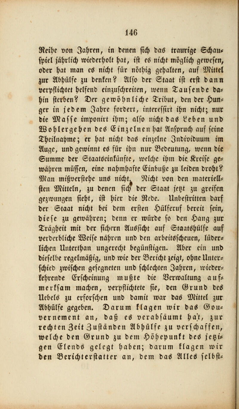 JRet£>e von 3a£ren, in benen ft$ baS traurige ©ctyau* fptel jiäf)r(i<$ wieberljott Ijat, ift e£ ntcfyt mogficfy gewefen, ober Ijat man e$ nid)t für n&tfjtg gehalten, auf SJfütel jur abhülfe ju benfen? Slffo ber ©taat tft erfi bann verpflichtet tyeJfenb einjufcfyreiten, wenn £aufenbe ba* l)m fterben? 23er gewöhnliche Slrtbut, ben ber £un* ger tn jebetn 3abre forbert, interefftrt t£n ni$t; nur bte SWaffe imponirt tfjm; alfo ntc^t-baö i'eben unb Söof)lergef>en beg Stnjelnen f?at Slnfprud) auf feine £f)ei(na()me; er Ijat nicfyt ba$ einzelne 3nbtotbuum im Sluge, unb gewinnt eä für i^n nur Söebeutung, wenn bte Summe ber ©taatöeinfünfte, welche ibm bte Greife ge* währen muffen, eine nafjmljafte (Einbuße ju leiben broljt? SRtm mißoerftetye un$ nicfyt ^ictyt von ben materiell* pen Mitteln, ju benen fief) ber ©taat je#t ju greifen gezwungen jtefjt, ijl In'er bte Siebe. Unbeftritten barf ber €>taat nicfyt bei bem erften #ülferuf bereit fein, btefe ju gewähren; benn er würbe fo ben Jpang jur Sräg^eit mit ber ftcfyern 2lu$ftd>t auf ©taaWjiülfe auf verbetblicfye SOSeife nähren unb ben arbeitefäeuen, lüber* liefen Untertan ungerecht begünfligen. 216er ein unb biefelbe regelmäßig, unb wie ber 23erict)t jeigt, oljne Unter* f$ieb jwifc^en gefegneten unb fd?Iedjten 3a^ren, wieber* fe^renbe @rfd>einung mußte bte Verwaltung auf* merffam machen, verpflichtete fte, t>en ©runb be$ liebet ju erforfcfyen unb bamit war bas Glittet jur Slbfjülfe gegeben* 3)arum Hagen wir ba$ ©ou* vernement an, baß e$ verabfäumt f>a), jur regten Seit Bußänben Slb^ülfe ju oerfcfyaffen, welche ben ©runb ju bem £öf)epunft be$ j[e§i* gen Stenbe gelegt f)aben; barum ftagen wir ben 33ertcf)terflatter an, bem ba$ SlHeö fetbft*