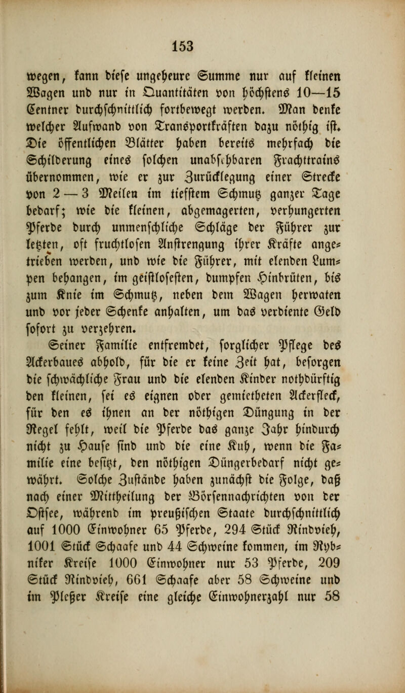wegen, fann biefe ungeheure ©umme nur auf ffeinen SBagen unb nur in Duantitäten von f)öd)ften£ 10—15 ßentner bur$f4)nittlidj fortbewegt werben* 5D?an benfe welker 2lufwanb von SEraneportfräften ba$u nöt^tg ifh £>ie öffentlichen 33(ätter fwben bereite me^rfac^ bie Säuberung eineä folgen unabfiljbaren gradjttrainö übernommen, wie er jur 3urücf(egung einer ©trecfe von 2 — 3 9J?eifen tm tiefftem @$mu£ ganjer Sage bebarf; wie bie Weinen, abgemagerten, verhungerten ^ferbe burcfy unmenfcfyltcfje ©erläge ber p£rer jur legten, oft fruc^tlofen 2lnfkengung ifjrer Gräfte ange* trieben werben, unb mc bie güljrer, mit elenben Sunt* pen bedangen, im geifHofeften, bumpfen Jpinbrüten, bi$ jum Knie im ©c|)mu£, neben bem SBagen £erwaten unb vor jeber ©etyenfe anhalten, um baä verbiente (Mb fofort ju verjefjrem ©einer Familie entfrembet, forgtidjer Pflege be$ 2lcf erbauet abljolb, für bie er feine 3?it ljat, beforgen bie fcfywäcfyltdje grau unb bie elenben ih'nber notdürftig ben f leinen, fei e$ eignen ober gemietbeten Slcferflecf, für ben eö iljnen an ber nötigen £)üngung in ber Siegel fefrtt, weif bie ^ferbe baä ganje 3al)r Jn'nburdj nicfyt ju #aufe ftnb unb bie eine $ul), wenn bie ga* mitie eine befugt, ben nötigen ©üngerbebarf nidjt ge* wetyrt* ©olcfye 3uftänbe ljaben junädjfi bie golge, ba§ nad) einer SWitt^ettung ber Sörfennadjricfyten von ber Dftfee, wetyrenb im preu§ifd)en ®taatt burcljfctyntttlicty auf 1000 £inwof>ner 65 ^ferbe, 294 ©tücf Minbvieij, 1001 ©tücf ©cfyaafe unb 44 ©cfywcine fommen, im Styb* nifer Greife 1000 Stnwoljner nur 53 ^ferbe, 209 ©tücf Sftinbvief?, 661 ©cfjaafe aber 58 ©cfytveine unb im *)Mcßer Greife eine gleite (Stnwo^nerjafit nur 58