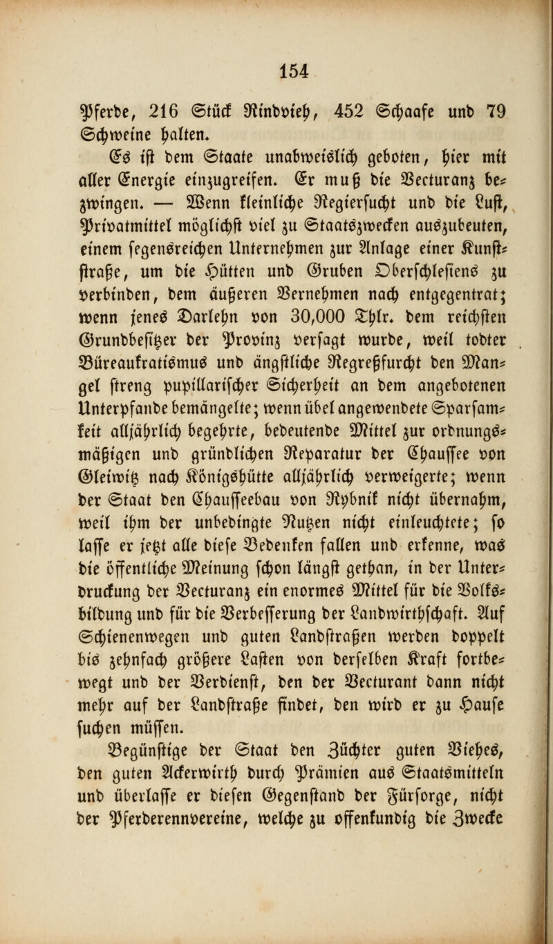 ^ferbe, 216 ©tücf 9tfnto>te$, 452 ©cfiaafe unb 79 ©cfyweine galten* ($$ tfi bem ©taate unabweielid) geboten, J)ier mit aller Energie einjugreifen* Sr mu§ bte SSecturanj be* jwtngem — SBenn ffeinlidje D^egierfudjt unb bte Cuji, Oßtivatmütl möglicfyft ml ju ©taatejwecfen ausbeuten, einem fegenereicfyen Unternehmen jur Anlage einer Äunfi* ßraße, um bte glitten unb ©ruben DberfcfyleftenS $u Serbinben, bem äußeren 23ernel?men na# entgegentrat; wenn jiene$ £)arlef?n x>on 30,000 Ztylv. bem reichten @runbbefti$er ber ^3rox>tnj tterfagt würbe, weit tobtet Süreaufratiemuä unb ängfilicfce 9?egre§fur$t ben SDtan* gel ftreng puptllarifdKV @icfyerl)eit an bem angebotenen Unterpfanbe bemängelte; wenn übelangeroenbete ©parfam* fett atljiäfjrlic!) begehrte, bebeutenbe SJh'ttet jur orbnungö* mäßigen unb grünbficfyen Reparatur ber @f?auffee fcon ©tetwt| na$ $onigcptte a8jtf$rb'$ verweigerte; wenn ber <5taat ben @f)auffeebau von S^bnif nicfyt übernahm, weil tf?m ber unbebingte 9Ju|en ntc^t einleuchtete; fo iaffe er jeßt alle btefe 93ebenfen fallen unb erfenne, tt>a$ bte öffentliche Weinung fd?on längft getfjan, in ber Unter* brucfung ber SSecturanj ein enorme^ TOittel für bte 2Solfe bilbung unb für bte SSerbefferung ber Sanbwirtpfdjaft. Stuf Schienenwegen unb guten Canbftrafjen werben boppelt btä jeljnfad) größere Saften von berfetben Äraft fortbe* wegt unb ber 33erbienft, ben ber 33ecturant bann nicfyt mejjr auf ber Sanbftraße ftnbet, ben wirb er ju £aufe fuctyen muffen. 33egünftige ber Qtaat ben 3üd)ter guten 23iel>e$, ben guten 2lcferwirtl) burcfy grämten au$ Staatsmitteln unb überlaffe er biefen ©egenfianb ber gürforge, ni$t ber $ferberenn*>eretne, welche $u offenfunbig bte 3wecfc