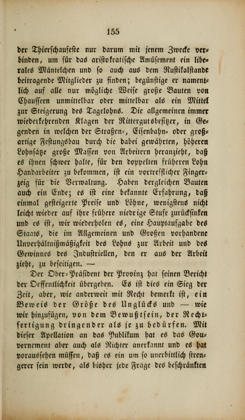 ber Slnerfcfyaufefte nur barum mit jenem 3wecfe t>er^ binben, um für ba$ ariftofratifdje Slmüfement ein libe* raleä SWäntelc^en unb fo aud? au£ bem ^uftifalfhnbe bettragenbe SD?ttgIteber ju ftnben; besänftige er namens lidj auf alle nur mögliche Sßet'fe große SBauten von (£[jauffeen unmittelbar ober mittelbar alö ein Wlitttl jur Steigerung bee £agelo£n& Die allgemeinen immer wiebevfefjrenben klagen ber Rittergut ebener, in @e* genben in welken ber ©trafen*, (Sifenbal)n> ober grofjj* artige geftungebau burcfy bie babei gewährten, J?5£erert Sofjnfäge gro§e 3)?affen von Arbeitern ^eranjie^t, baj) e£ if?nen fc^wer |>alte, für ben boppelten früheren So^n ipanbarbeiter 51t befommen, ift an vortrefflicher 3tn8e^ jeig für bie Verwaltung. £aben berglet'cfyen Sauten audj mx Snbe; es ift eine befannte @rfal?rung, ba§ einmal gefleigerte greife unb £ö£ne, wenigftenä ntd^t leicht wieber auf ifjre frühere niebrige ©tufe jurücffmfen unb e$ ift, wir wieberl)ofen t$, eine Hauptaufgabe be$ <&>taat$, bie im ungemeinen unb @ro§en vorI)anbene Unoerl?ältnt£mä§igfeit be$ 2oljn$ jur Slrbeit unb be£ ©ewinneä be$ 3nbuftrietlen, ben er auö ber Arbeit jieljt, ju befettigen. — ©er Ober^raftbent ber ^3rot)inj l>at feinen 23eridjt ber Deffentlictyfeit übergeben. <&$ i\t bieö ein ©ieg ber 3eit, aber, toie anberweit mit Sfacfyt bemerft ift, ein 83eweiä ber @rö§e be$ UnglücN unb — wie wir l?in$ufügen, von bem 23ewu£tfein, ber dlttyU fertigung bringenber al$ je ju bebürfen. Wlit tiefer SHpellation an baä ^ublifum fjat eS ba$ @ou* Vernement aber auefy alä dlitytn anerfannt unb e$ $at *>orauefet?en müjfen, bag eä ein um fo unerbittlich ftren* gerer fein werbe, afö bieder jebe grage be£ befc^ränften