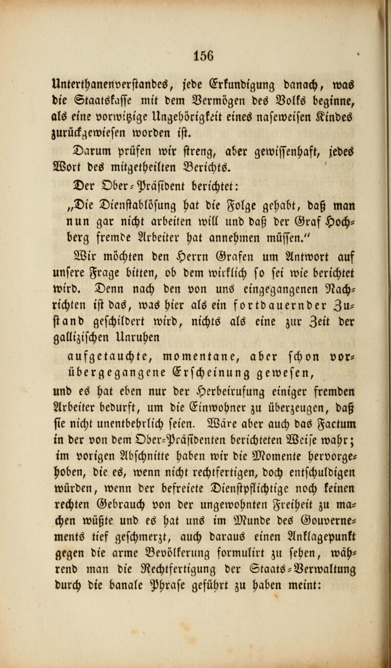 Untertljanent)erftanbe$, jebe (£rfunbigung banacty, xt>a$ bie ©taatäfaffe mit bem Vermögen be$ SSoIfe beginne, otö eme t>ont>f^cge Ungeborigfeit etne^ nafemetfen ^tnbeg gurücf^ewtefen korben i% ©arum prüfen wir ftreng, aber gewtffenljaft, jebe$ SBort beä mitgeteilten 23ericbt& 2)er Dber*$räft&ent beratet: „£>ie £>ienftab(6fung Ijat bte gotge gehabt, ba§ man nun gar nictyt arbeiten witt unb baß ber ©raf #ocfj* berg frembe Slrbetter £at annehmen muffen/' Sßir mochten ben £errn ©rafen um Antwort auf unfere grage bitten, ob bem wüfiidj fo fei tt>te berietet Wirb, 2)enn nacfy ben *>on un$ eingegangenen 5ftacj^ rieten tfi ba^, waä In'er al^etn fortbauernber 3u* jianb gefd)t(bert wirb, nid)t3 att eine jur 3^'t ber gafltjtftyen Unruhen aufgetauchte, momentane, aber fd)on sor* übergegangene (Srfcfyeinung gewefen, unb e$ f)at eben nur ber £erbeirufung einiger fremben Slrbetter beburft, um bte Stnwofjner ju überzeugen, ba§ fte ntc^t unentbehrlich feien. Sßäre aber aucfy ba£ factum in ber t>on bem Ober^räftDenten berichteten SBetfe waljr; im vorigen 2lbfcfynitte £aben wir bte Momente £ert>orge* Jjoben, bte e$, wenn nicfyt rechtfertigen, bo$ entfctyulbigen Würben, wenn ber befreiete 25ienftpflict)tige nocfy feinen regten ©ebraudj son ber ungewohnten gret^eit ju ma* $en tvüfytz unb eg fjat un$ im 9ttunbe beä ©ouoerne* mentg tief gefcfymerjt, audj barauö einen 2lnf(agepunft gegen bte arme 53eo6Iferung formulirt ju fe^en, wctlj* renb man bte Rechtfertigung ber Staate*Verwaltung burdj bte banale $f?rafe geführt ju ljaben meint: