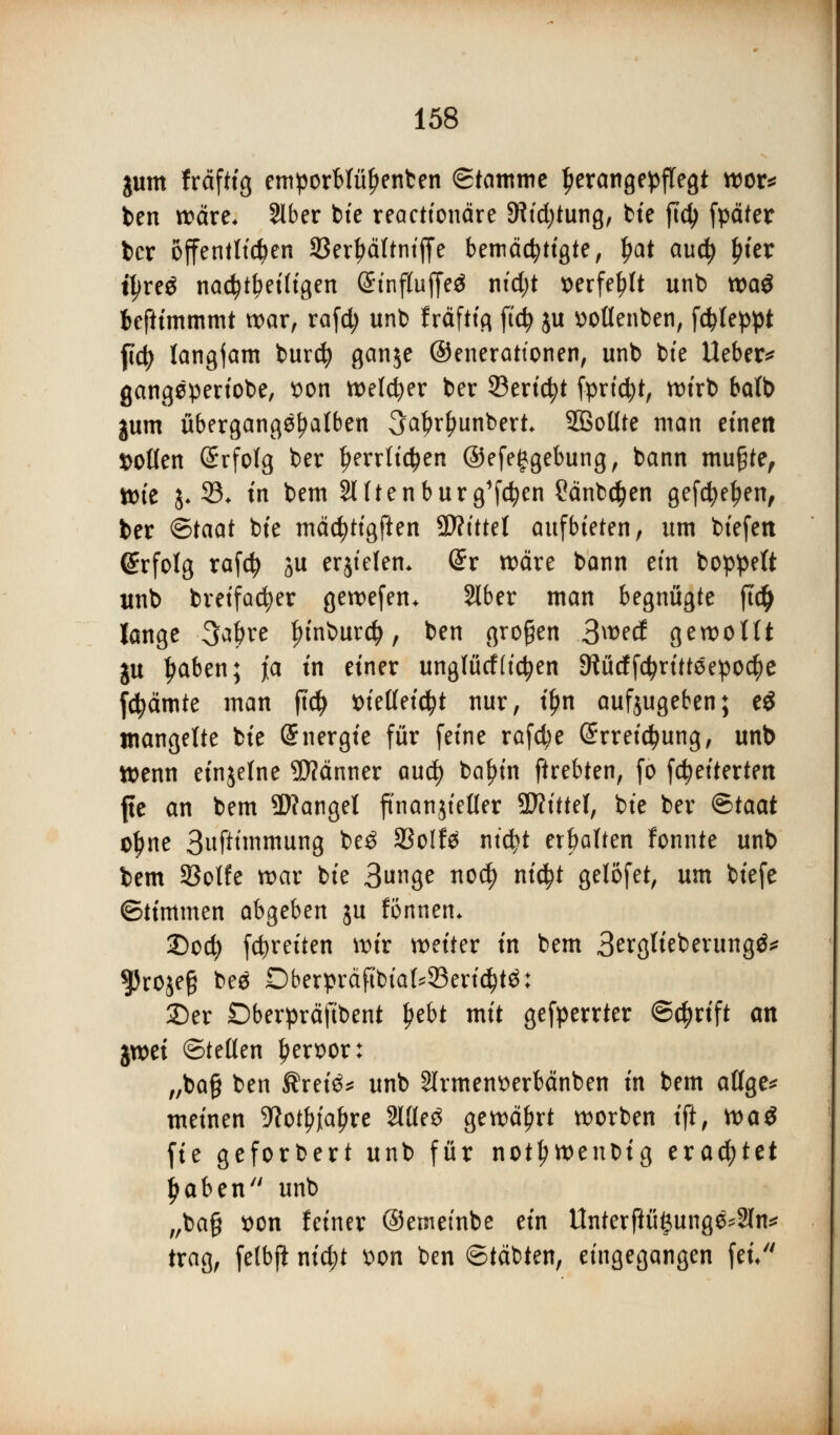 jum fräftig emporblüfjenten Stamme Ijerangepflegt wor* ben wäre. Slber tue reactionäre SRtdjtung, bie ftd) fpäter ber offenstehen SBer^ältntffe bemächtigte, $at and) Ijter ipre^ nachteiligen CtnfluffeJ ntd;t mfefjlt unb wa$ fceftimmmt war, rafd; unb fräftig ftcfy ju ttotlenben, fc^teppt ftdj langjam burefy ganje ©enerattonen, unb bie Ueber* gangeperiobe, t>on welcher ber ©ericfyt fprtdjt, wirb batb gum übergangenen 3al?rf>unbert Sßollte man einen Sollen Erfolg ber ^errltc^en ©efefgebung, bann mu£te, Wie j. 33. tri bem Slltenburg'fcfyen Sänbdfjen gefd?ef)en, ber ©taat bte mäcfytigften 9J?tttet aufbieten, um biefett (Erfolg rafd) ju erjtelem @r wäre bann ein boppeft unb breifadjer gewefen* Slber man begnügte ft# lange 3a&re l){nburd>, ben großen 3wetf gewollt ju Ijaben; ja tn einer unglütfttcfyen SWücffc^ritteepoc^e fcfyämte man ftd> i>iellei$t nur, t^n aufjugeben; eS mangelte bie Energie für feine rafc^e @rreid>ung, unb Wenn einzelne 5D?änner aud) baf?in ftrebten, fo fcfyeiterten fte an bem fanget ftnanjteller Sftittel, bie ber <&taat o^ne Sufttmmung be£ 93olf$ ntcfyt erbalten fonnte unb bem 25olfe war bie Bunge no$ nid?t gelöfet, um biefe ©timmen abgeben ju fönnen* 2)cd) fc^reiten wir weiter in bem Berglieberungö* ^Jrojeg bee Dberpräftbtal^eridjtä: 25er Dberpräftbent l?ebt mit gefperrter ©$rif* an %mi ©teilen Ijersor: „ba§ ben Ärei3* unb Slrmen^erbänben in bem allge* meinen ^ot^re 2llle3 gewährt worben ift, tvaö fie geforbert unb für not^wenbig erachtet Jjaben unb „bag t)on feiner ©emetnbe ein Unterfiüßung^Sln* trag, felbji nid)t von ben ©täbten, eingegangen fei/'