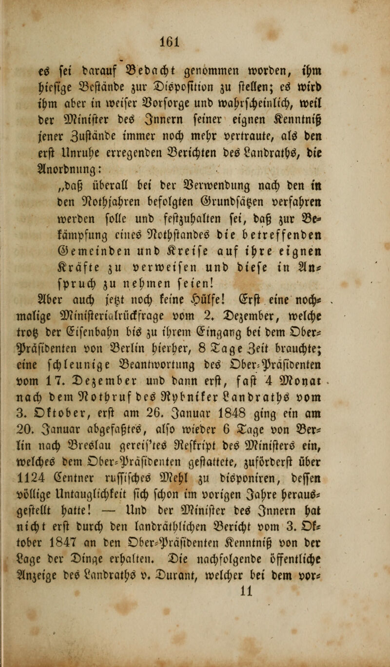 e$ fei barauf 93eba$t genommen tt>orben, tym {riefige 33cftänbe jur £>tepofttton ju ftcflen; eä wirb t'Om aber in weifer SSorforge unb waln'f^eintidj, mit ber SWtntfier be$ 3nnern fetner eignen Äenntmfl jener 3t$änbe immer nodj tnetyr vertraute, oli bert erft Unruhe erregenben Berichten be$ Canbratt?£, bie Slnorbnung: „bafj überaß bei ber S3ent>enbung nad? ben m ben 9?ot^jia^ren befolgten ©runbfägen x>erfa^rett werben folle unb feftjufjalten fei, ba§ jur 5Be* fämpfung ctncö 9lct^jianbeö bie betreffenben ©emeinben unb Greife auf i£re eignen Gräfte ju *>ertt>etfen unb biefe in 2ln* fprud? ju nehmen feien! SIber and) \t$t nod? fetne £ülfe! (£rft eine no$* tnaftge ÜÄimjlerialröcf frage *>om 2* Dejember, welche tro£ ber @tfenbal?n bi$ ju tljrem Eingang bei bem Ober* ^Präftbenten »on ©erlin £ter£er, 8 Sage 3?it brauste; eine f^leunige ^Beantwortung be$ Dber^räfibenten ttom 17* 2)ejember unb bann erfi, faft 4 SÄonat nad? bem 9?otl?ruf be$ 9h;bnifer Canbrat^ *>om 3* Dftober, erft am 26, Januar 1848 ging ein am 20* Januar abgefaßtes, alfo wteber 6 Sage r>on 33er* ün nacty Breslau geretpteä ^effrtpt beö SWinijlers ein, tt>eld)e$ bem £)ber*$räfi;benten gemattete, juförberfl über 1124 Gentner ruffifcfces 9D?e^l ju bteponiren, beffen ^öütge Untaugltc^fett fld> fd;on im vorigen 3af)re £erau$* gefteüt tyatttl — Unb ber äftintfter beä 3nnern £at nicfyt erft burcfy ben lanbrätfjficfyen Bericht t>om 3* DU tober 1847 an ben £)ber^J3räftbenten Äenntnif? fcon ber Sage ber J)inge erljaüeiu Die nacfyfolgenbe öffentliche 2lnjeige bee Canbratyö &♦ Surant, welker bei bem x>ox* 11