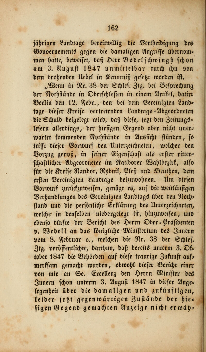 jährigen Canbtage Berettn>tUtg bie SSertljeibigung be£ ©om>ernement$ gegen bte bamaligen Angriffe übernom- men tyatte, betreffet, baß Jperr 33obelfdjwingl> fcfyon am 3* Sluguft 1847 unmittelbar burdj tyn x>on bem brotjenben Hebel tu ^enntntg gefegt werben tfh „26enn tri Wx. 38 ber ©$lef. 3*8* bei 23efpredjung ber ;ftotJ$cmbe in Dberfdjleften in einem 2lrttfe(, batirt 33erlin ben 12. gebr., ben hä bem ^Bereinigten Sanb* tage biefer Greife »ertretenben 8anbtagä*2lbgeorbneten bte ©cfyulb beigelegt wirb, ba£ totefe, jt'e#t ben 3eitung&* lefern atferbingä, ber ljteftgen ©egenb aber nicfyt uner* wartet fommenben 9tot^fiänbe in 2lueftc^t ftünben, fo trifft biefer SBorwurf ben Unterjeidbneten, welker ben SSorjug genoß, in feiner (Stgenfcfyaft aU erfter ritten fcfyafttidjer Slbgeorbneter im Sftattborer 2öal>tbe$irf, alfo für bte Greife Sfatibor, 9tybnif, tyU$ unb ©eut^en, bem erßen bereinigten Sanbtage beijuwofjnen. Um biefen SSorwurf jurücfjuweifen, genügt ?$, auf bte weitläufigen S3erljanblungen beS ^Bereinigten Canbtagö über ben 9totfM ftanb unb bte perfonltc^e Grrfiärung beö Unterjeicfjneten, weldje' in benfelben niebergelegt ift, Jjinjuweifen, unb cbenfo bürfte ber 93eri$t be$ Jperrn Dber*sJ)räftbenten *. 2BebeU an ba$ fönigttcfye 3Wtntftertum bes Snnern »cm 8* gebruar c, wetzen bte 5ftr* 38 ber ©ctytef* 3tg* veröffentlichte, barttyun, ba§ bereite unterm 3. Dfc tober 1847 bte 93ej>örben auf biefe traurige 3funft auf* tnerffam gemalt würben, obwohl biefer 33erid>t einer tton mir an ©e* ©rceflenj ben £errn SKinifier be$ Snnern fdjon unterm 3. Sluguft 1847 in biefer 2lnge* tegenfjeit über bte bamaligen unb jufünfttgen, letber je^t gegenwärtigen 3upänbe ber l)ie* ftgen ©egenb gemalten Slnjeige nic£t erwä^