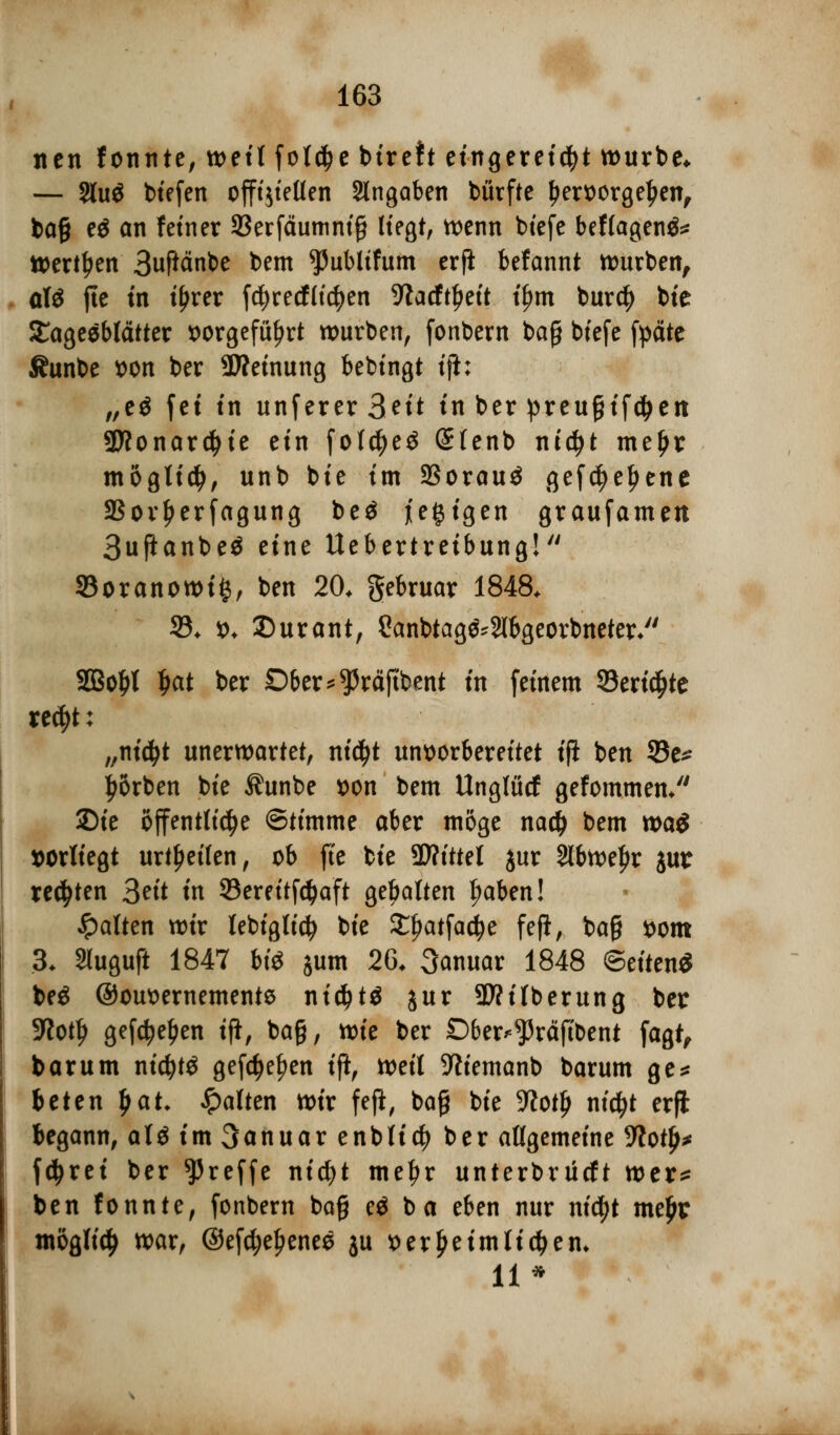 itcn fonnte, weit fo($e bireft eingereiht würbe* — 2lu$ btefen offtjfeüen Angaben bürfte tjervorgetjen, ba§ e$ an fetner SBerfäumniß Hegt, wenn btefe beftagenä* Werken Suftänbe bem *Publtfum erfi befannt Knaben, a\$ jle in ifjrer fcfyrecfHcfyen 9tacftl>eit t'^rn bur$ bie SCageeblätter x>orgefü^rt würben, fonbern ba§ btefe fpäte Äunbe t>on ber -JÄeinung bebingt tjl: „e$ fei tn unferer 3nt in ber preugifctyett 2ttonar$ie ein folctyeö (£(enb nid)t meljr möglich, unb bie im 23orauä gefd)eljene Sßov^erfagung beä l'e§igen graufamen 3ujianbe$ eine Uebertretbung! 33oranowi§, ben 20* gebruar 1848. 33. *>. Surant, Sanbtag^Slbgeorbneter/' 2Bol)t tjat ber Dber^räjtbent in feinem 93eri$te re$t; „nidjt unerwartet, nidjt unvorbereitet ifl ben 33e* Sorben bie ^unbe t>on bem Ungfücf gefommen/' ©ie öffentliche ©timme aber möge na# bem tt>ai vorliegt urteilen, ob fte bie Wlitttl jur Slbweljr jur regten Seit in 93ereitfd>aft gehalten fmben! galten wir tebigttcJj bie £{>atfadje fefi, ba§ vom 3- Sluguft 1847 m sunt 26. Januar 1848 ©eitenS beä @0M>ernemente nt$t$ jur Säuberung ber SKottj gef^e^en ifl, ba§, wie ber Dber^räftbent fagt, bar um ntc^tö gefctyeljen tft^ weit -ttiemanb barum ge* btttn f>at. Ratten wir fefl, bog bie Wofy nic^t erft begann, at£ im 3anuar enb(i$ ber allgemeine Üftotj^ fdjrei ber treffe nicfyt meljr unterbrücft wer* ben fonnte, fonbern bafjj eö b a eben nur nidfjt me£r möglich war, ©efdjefjenes ju verkeim tiefem 11*