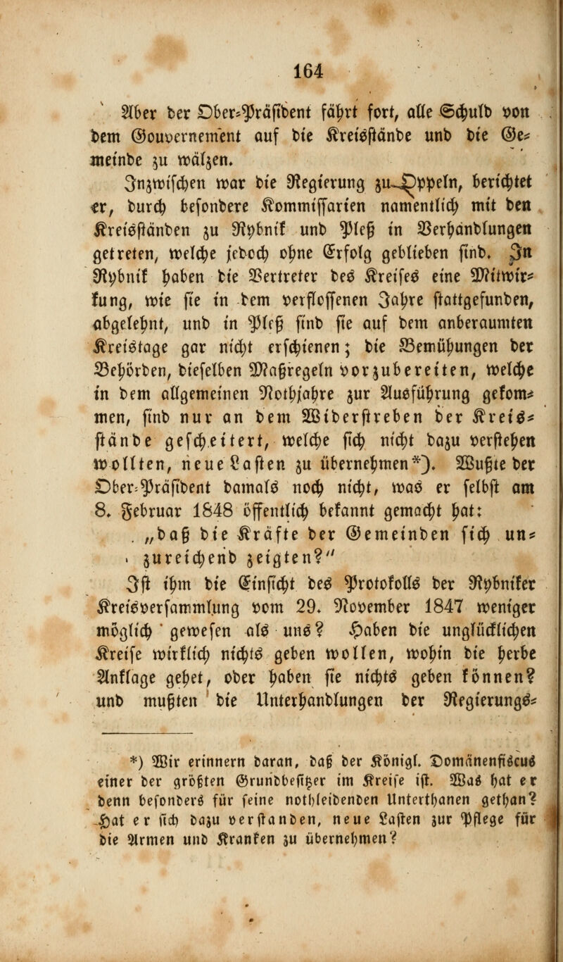 Slber ber Dber^räftbent feiert fort, atte ©$utb *>on bem ©ouvernement auf bte Äretefiänbe unb bte @e* metnbe ju wäljen* 3njtt>if$en war bte ^Regierung ju~4Dp!peIn, berietet tx, burcfy befonbere Äommtffarten namentlich mit ben Äreigftänben ju S^bnif unb tyU$ tn SSer^dnbtungen getreten, welche jebod? c^ne @rfofg geblieben ftnb, 3n 3h;bnif Robert fcte Vertreter be$ Äreifeö etne 9D?itn>tr^ fung, nne fie tn bem x>erfToffenen 3aljre ftattgefunben, abgelehnt, unb tn tyU$ ftnb fte auf bem anberaumten Jhetötage gar ni$t erfätenen; bte SSemityungen ber 23et?örben, biefelben 3J?a§regefn »orjuberetten, tt>el$e tn bem allgemeinen 9?otf>jial?re jur 2Iuefül)rung gefönt* men, ftnb nur an bem SBtberftreben ber Stvtii* ftänbe gevettert, welche ftcfy titelt baju t)erfief>en sollten, neue Saften ju übernehmen*)♦ 2öu£te ber Dber^räftbent bamafö no$ nicfyt, tt>aö er fetbft am 8* gebruar 1848 öffentlich befannt gemalt §at: . „ba§ bte Äräfte ber ©emetnben ft$ un* . juretcfyerib jetgten? 3fi t$m bte ONirftty. beg ^rotofolte ber «Rentier $rei£$erfammtung i>om 29, 9tot>ember 1847 roentger möglich * gewefen afö une? #aben bte ungfücfticfjett Greife toixtliä) t\iü)t$ geben wollen, woljtn bte fjerbe Slnftage ge^et, ober ^aben fte ntcfytö geben fonnen? unb mußten (bte tlnterl)anbfungen ber ^egterung^ *) 5Bir erinnern baran, bafj ber ftont^f. Domänenfiäcuä einer ber größten @ruribbefi§er im Äretfe ijl. 3Ba$ l)at er benn befonberä für feine notf)(etbenben Untertanen getfyan? Jöat er ftd) baju »erftanben, neue Saften lux Wege für ^ bte Sirmen unb Äranfen w übernehmen?