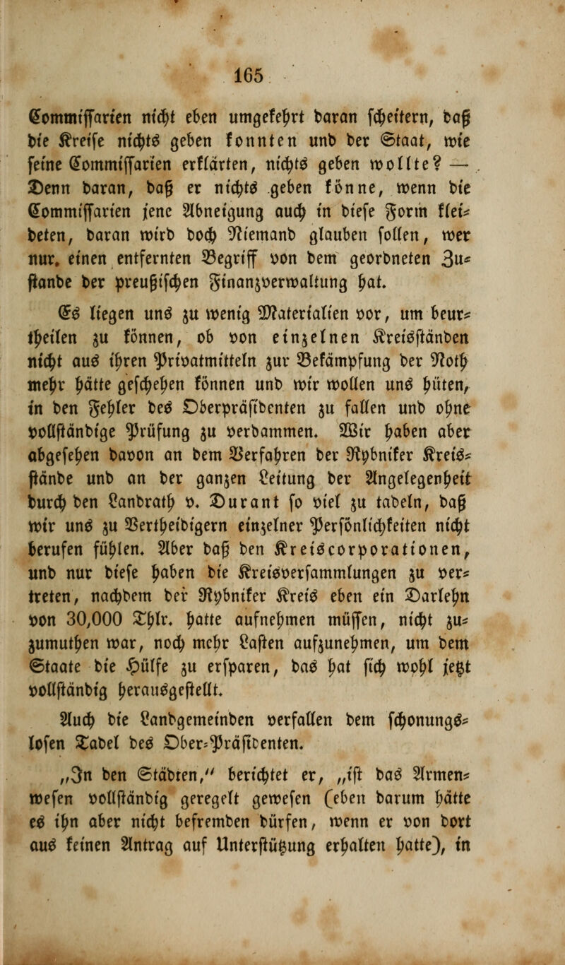 <5ommtffarten nt$t eben umgefeljrt barem [Rettern, bafj bte Greife nityi geben fonnten unb ber <&taat, tt>te fetne Sommtffarten erf (arten, tttcfytö geben wollte? — 2)enn baran, baß er nt$W geben fonne, wenn bte Sommtffarten jene Slbnetgung audj trt btefe gorm tlti* beten, baran wtrb boefr ^temanb glauben follen, wer nur. etnen entfernten 33egrtff uon bem georbneten 3u* ftonbe ber preu&tfc^en gtnanjtterwaltung jjat, Q£$ Hegen unö ju wenig SWatertaKen t>or, um beur* feilen ju fönnen, ob t>on einzelnen Äretäftänben md>t au$ tyren ^rtoatmttteln jur 93efämpfung ber 9?ot£ me^r Ijcitte gef$el)en fönnen unb wtr wollen un£ Ritten, tn ben genfer beä Dberpräftbenten ju fallen unb oljne sollftänbfge Prüfung ju t>erbammem 2Btr Ijaben aber abgefeiert baoon an bem SSerfa^ren ber JWpbntfer ßretö* ftänbe unb an ber ganjen Rettung ber ^Angelegenheit burd) ben Sanbratfj &♦ ©urant fo x>tet ju tabeln, baj} wir unä ju SSert^etbtgern einjefner ^erfönltc^fetten nid)t berufen füfjlem Slber bafj ben Äreiäcorporationen, unb nur btefe Ijaben bte Äreieoerfammfungen ju t>er* treten, nadjbem bei: SWpbntfer $rei$ eben ein £)arlel)n *>on 30,000 Zfylv. $Mt aufnehmen muffen, nidjt $u* jumutljen war, noefy me^r Saften aufzunehmen, um bem Btaatt bte £ülfe ju erfparen, ba£ !>at \ii) woljl jie#t ttollftänbig £erau$geftellt 2lu$ bte Canbgemetnben verfallen bem f^onungg* lofen £abet be$ Dber^räftDenten, „3n ben ©täbten, berietet er, „ift ba3 Slrmen* wefen ttotlfMnbtg geregelt gewefen (eben barum ptte t& iljn aber nt(^t befremben bürfen, wenn er tton bort auö feinen Antrag auf Unterßü£ung ermatten l)attt)f tn