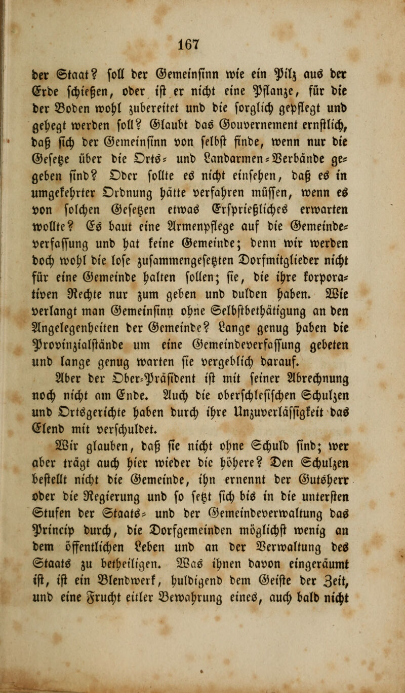ber <&taatv foll ber ©emeinfmn wie ein ^ilj ouö ber @rbe fliegen, ober tfi er ntcfyt eine ^flanje, für bte ber SBoben wo£l jubereitet unb bte forgttcty ge^fTegt unb gehegt werben foll? ©täubt bae ©ouoernement ernfUt$, ba§ ftdj ber ©emeinfmn t)on felbft ft'nbe, wenn nur bte ©efefce über bte Drttf* unb 2anbarmen*23erbänbe ge* geben ftnb? £)ber follte eö nictyt einfe^en, baß eö m itmgefel)rter Drbnung Jwtte »erfahren muffen, wenn e$ *>on folgen ©efe^en etwaö Qhrfprte§ti$eg erwarten wollte? @ö baut eine Slrmenpflege auf bie ©emeinbe* t>erfaffung unb Ijat feine ©emeinbe; benn wir werben bod? wo^l bte lofe jufammengefe^ten 2)orfmitgfieber ntc^t für eine ©emeinbe Ratten follen; fte, bie i£re forpora* tioen Siechte nur jum geben unb butben Ijabem 2Bte »erlangt man ©emeinfmn olme ©elbftbet^ätigung an ben Slngelegenbeiten ber ©emeinbe? üange genug £aben bte 5>rot)injia(ftänbe um eine ©emeinbetterfaffung gebeten unb lange genug warten fte ttergeblicfy barauf* Slber ber Dber^räftbent ift mit feiner 2Ibred)nung no$ titelt am @nbe* Slucfy bie oberfdjlefifcfyen ©$uljen unb £)rtögeri$te Ijaben burcfy t'^re Unjuoerläfftgfeit ba$ (Jlenb mit serfcfyulbeh 2Bir glauben, baß fte ni$t otyne ©djulb ftnb; wer aber trägt au$ £ier wieber bie työljere? 5)en Sdjuljen beftellt nicfyt bie ©emeinbe, tf)n ernennt ber @utel)err ober bie Regierung unb fo fegt ftdj biö in bie unterfien ©tufen ber <&taat$* unb ber @emeinbet>erwaltung baä 55rinctp burd), bie £)orfgemeinben möglicfyft wenig an bem öffentlichen Seben unb an ber Verwaltung beä ©taatä ju beteiligen* 2Ba3 ttynen bat)on eingeräumt tfi, ift ein 93lenbwerf, fnilbigenb bem ©eifte ber 3^; unb eine grudjt eitler 33ewa£rung eineä, au$ batb ni$t