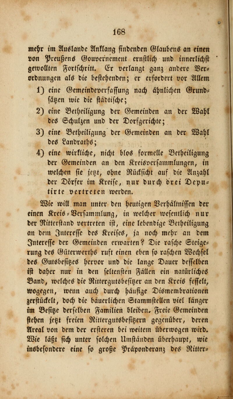 tnefjr tm äteelanbe Slnffang ftnbenben ©laubenS an einen »on ^reugenä ©ouoernement ernftltcfy unb tnnerltc^ft gewollten gortfctyrttt* (ürr verlangt ganj anbere 23er* orbnungen afö bte beftefjenben; er erfordert ^or Slllem 1) etne ©emeinbetterfaffung nacf) äl)nltd;en ©runb* fä#en tüte bte fiäbttföe; 2) etne ^Beteiligung ber ©emeinben an ber Söafrt be$ ©djuljen unb ber £)orfgeri$te; 3) etne 93etljetligung ber ©emetnben an ber SBaljl beä Sanbrat^; 4) eine wtrflic^e, ntcfyt bfo$ formelle ^Beteiligung ber ©emetnben an ben Jlreisoerfammfungen, in welken jte jegt, ofcne 9tütfft$t .auf bte Slnja^t ber 2)6rfer tm Greife, nur burd? brei ©epu* tirte vertreten derbem SQ3fe null man unter ben heutigen SSerljältntffen ber einen Ärei$*93erfamm(ung, in welker n>efentttc^> nur ber SWitterftanb vertreten tji, etne lebenbige ^Beteiligung an bem 3ntcreffe be£ ^reife$, ja nocfy me£r an bem ^nfereffe ber ©emetnben erwarten? SDie rafcfye ©teige* rung beä @üterwertl?£ ruft einen eben fo raffen 2Becfyfel beä ©utebeft^eä l)ert>or unb bte lange 3)auer beffelben tjl ba!?er nur tn ben feftenften gatten ein natürlich 33anb, weld?e£ bte Shttergutebeft^er an ben Äretö fejfeft, wogegen, wenn and) burdj Ijäuftge 2)i$membrationen jerftücfelt, bo$ bte bäuerlichen ©tammftetlen \>tel länger im 93eftge berfelben gamtlten bleiben, grete ©emetnben fielen jegt freien 9?tttergutebeft§ern gegenüber, beren Slreal t>on bem ber erfteren bei wettern überwogen wirb* 2Bie lägt ftdj unter folgen Umjiänben überhaupt, xok inäbefonbere eine fo große ^räponberanj beg bitter*