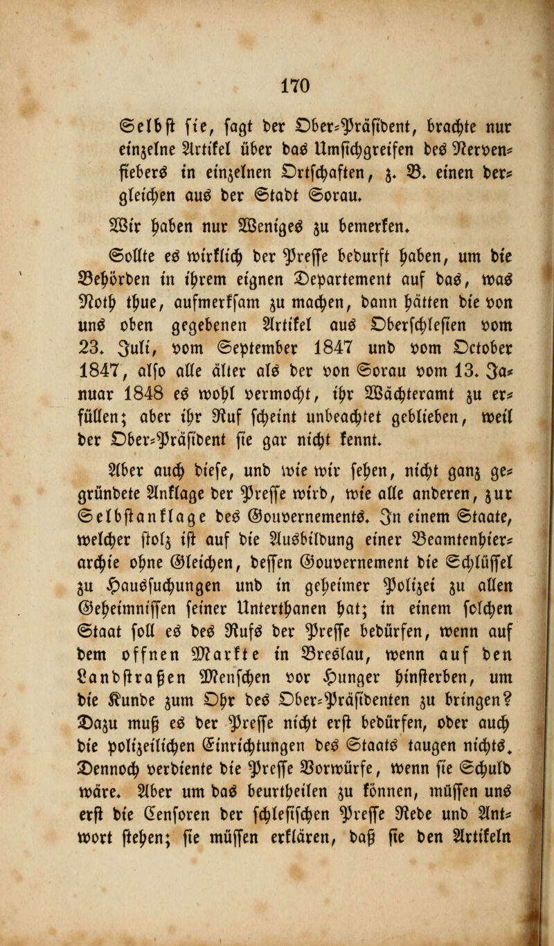 ©elbft fie, fagt ber Dber^räftbent, traute nur ctnjetne Slrttfel über baä Umftc^gretfen be$ -Werken* fteberS tn einzelnen Drtfcfyaften, j. 93* einen ber* gleiten au$ ber ©tabt ©orau. 2Ötr f>aben nur SBenigeä ju bemerfen. ©oßte eö wirfti$ ber treffe beburft ljaben, um bte 23el)örben tn tyxem eignen Departement auf ba$, tt>a$ 9iotl) tljue, aufmerffam ju machen, bann Ratten bte t>on unö oben gegebenen Slrtifel auä £>berfd?Ieften t>om 23. 3uli, t>om ©eptember 1847 unb t>om Detober 1847, alfo aße älter afö ber *>on ©orau t>om 13. 3a* mtar 1848 e$ wofjl sermoc^t, tfjr 2Bä$teramt ju er* fußen; aber tyv 9?uf fcfyeint unbeachtet geblieben, weil ber £)ber^räftbent fte gar ntc^t fennt 2(ber audj biefe, unb \t>te wtr fel)en, ni$t ganj ge* grünbete Slnffage ber treffe wirb, tvic aße anberen, jur ©elbft anflage be$ @out)ernement& 3n einem <5taatc, Wetter ftolj ift auf bie SXu^btlbung einer 23eamtenl>ier* ar$ie ol)ne ©leiten, beffen ©euwemement bie ©c^lüffel ju Jpau$fu$ungen unb in geheimer ^oltjet ju aßen ©eJjeimniffen feiner Untertanen Ijat; in einem folgen <Btaat foß e$ be$ SfaifS ber treffe bebürfen, wenn auf bem offnen SWarfte tn 33reelau, wenn auf ben Canbftrafjen SWenföen t>or junger Ijinflerben, um bie Jfunbe jum Df)r be$ Dber^räftbenten ju bringen? 2)aju muß e$ ber treffe nicfjt erfi bebürfen, ober au$ bie polizeilichen (Einrichtungen be£ <£taat# taugen nicfyt^ 2)ennod> tterbiente bie treffe Vorwürfe, wenn fte ©<$ulb wäre. 216er um baä beurteilen ju tonnen, muffen unö erfi bie Senforen ber f$leftf$en treffe 3?ebe unb 9lnt* wort fielen; fte muffen erflären, ba£ fte ben 2lrtifefa (4
