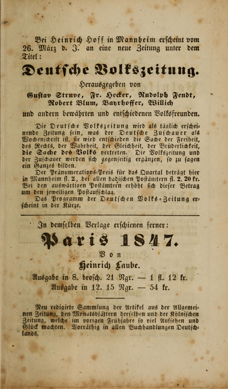 33et fyeintiä) £off tn SWannljetm erf4>etnt »om 26. SSftävj t>. 3.' an eine neue 3ettung unter bem Stt'tet: &ettffd>e ä$alf djeitttttg* ^erauögegekn tton ©uftai> @trm>e, $*♦ $?<***> 9Iiifcotyl) $enfct, Slobert SBlum, SBatjrfjoffer, SSÜUcJ) unb anfcern bewährten unb entfätebenen 23olföfreunbem Die Deutfcbe 9So(.Ngettung wirb als täglid) erfdjet* itenbe 3?itung fein, ma$ ber Deutfdje 3ufcrrauer af$ 2Bocbenfctmft ift, fie wirb entfdjieben fcie ©acbe ber greifyeit, beöJftetiU, ber üföabrbeit, ber ©leicrjfyeit, ber 93ritberlicbr'eit, fcie ©acfte bcö SöoIfS »ertreten. Die SSoIr'ääeitung unb ber 3ufcr?auer werben jicr; gegenfeitt'9 ergänzen, fo au fagen ein @an$e$ bifben. Der ^räniimeratio.ng^reiS für ba* Quartal beträgt f>ter in DJiannfyeim fl. 2, .bef allen babifcfeen Zollämtern fl. 2. 20 fr» 23ei ben auswärtigen tyoftämtefn erf)öl)t fid) biefer betrag um ben jeweiligen <J3 0 (tauf f* lag. DaS «Programm ber De.utfdjen 95oIfö Leitung er* fcbeint in ber $?ür$e. v 3n betnfctben SSerfage erfd;tenen ferner: '3»ft'«ti 18H7. 33 0 n Ijeinrid) £aube. ausgäbe tn 8. brcfc^. 21 9?9r. — 1 fl. 12 fr. «uSgabe tn 12. 15 5Rör, — 54 fr. 9?eu rebigirte (Sammlung ber Slrtifel <n\$ ber 5lUgemei- ften 3eitung, ben 9Jirnatäbfättern berfdben unb ber tfölnifcfoeit 3eitung, welche im vorigen grübjabre fo tiel 5luffef)en unb ©lücf matten. 3ßorratf>tö in allen 93uct)l>anblungen Deutfd)- lanbö.