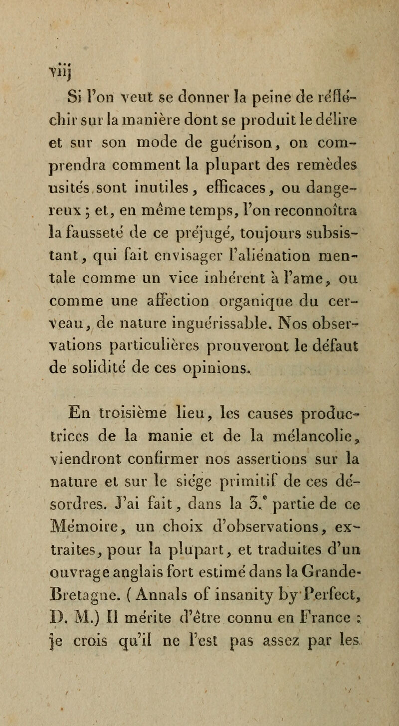 Tllj Si l'on veut se donner la peine de réflé- chir sur la manière dont se produit le délire et sur son mode de guérison, on com- prendra comment la plupart des remèdes usités sont inutiles, efficaces, ou dange- reux ; et, en même temps, l'on reconnoîtra la fausseté de ce préjugé, toujours subsis- tant, qui fait envisager l'aliénation men- tale comme un vice inhérent kl'arne, ou comme une affection organique du cer- veau, de nature inguérissable. Nos obser-* vations particulières prouveront le défaut de solidité de ces opinions. En troisième lieu, les causes produc- trices de la manie et de la mélancolie, viendront confirmer nos assertions sur la nature et sur le siège primitif de ces dé- sordres. J'ai fait, dans la 3* partie de ce Mémoire, un choix d'observations, ex- traites, pour la plupart, et traduites d'un ouvrage anglais fort estimé dans la Grande- Bretagne. (Annals of insanity by Perfect, D. M.) Il mérite d'être connu en France : |e crois qu'il ne l'est pas assez par les