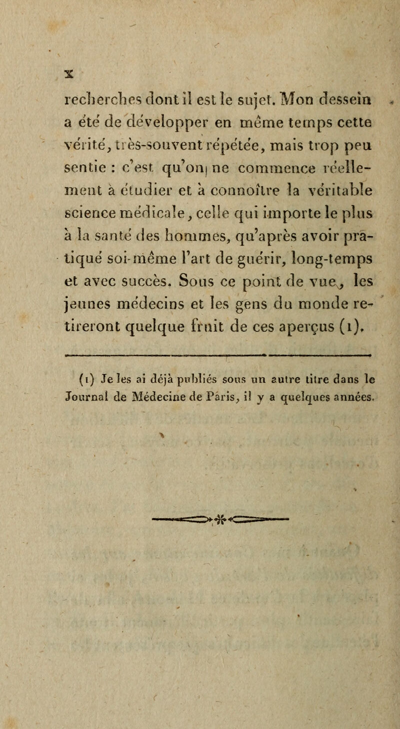 recherches dont il est le sujet. Mon dessein <. a été de développer en même temps cette vérité', très-souvent répétée, mais trop peu sentie : c'est, qu'on) ne commence réelle- ment à étudier et à connoîlre la véritable science médicale, celle qui importe le plus à la santé des hommes, qu'après avoir pra- tiqué soi-même Fart de guérir, long-temps et avec succès. Sous ce point de vue, les jeunes médecins et les gens du monde re^ tireront quelque fruit de ces aperçus (i). (i) Je les ai déjà publiés sous un autre titre dans le Journal de Médecine de Paris, il y a quelques années.