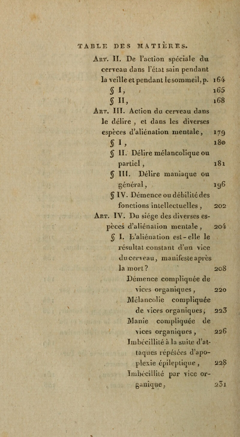 Art. II. De l'action spéciale du cerveau clans l'état sain pendant la veille et pendant le sommeil, p. 164 § h i65 § II, 168 Art. HT. Action du cerveau dans le délire , et dans les diverses espèces d'aliénation mentale, 179 § I , 18© <J IL Délire mélancolique ou partiel, 181 J III. Délire maniaque ou général, 196 § IV. Démence ou débilité des fonctions intellectuelles , 202 Art. IV. Du siège des diverses es- pèces d'aliénation mentale , 204 § I. L'aliénation est-elle le résultat constant d'un vice du cerveau, manifeste après la mort? 2CS Démence compliquée de vices organiques, 220 Mélancolie compliquée de vices organiques, 223 Manie compliquée de vices organiques , 226 Imbécillité à la suite d'at- taques répétées d'apo- plexie épilepliqne, 228 Imbécillité par vice or- ganique. 23i