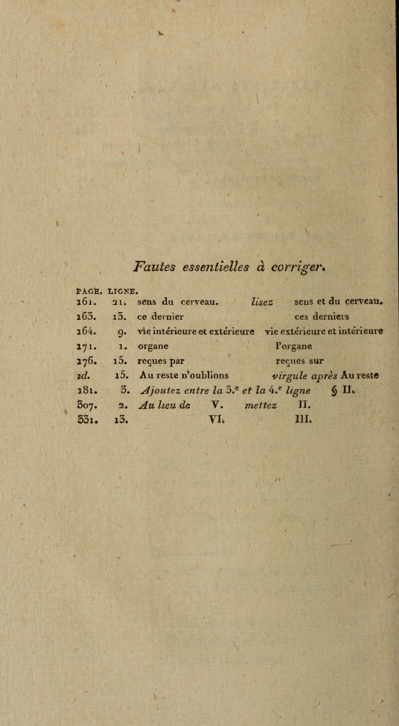 Fautes essentielles à corriger* PAGE. LIGNE. 161. 21. sens du cerveau. lisez seus et du cerveau. i63. i3. ce dernier ces derniers l64. 9. vie intérieure et extérieure vie extérieure et intérieure 171. 1. organe l'organe 176. i5. reçues par reçues sur zd. i5. Au reste n'oublions virgule après Au reste 181. 3. Ajoutez entre la 3.e et la 4.e ligne § IL 507. 2. Au lieu de V. mettez II. 33i. i3. VL III.