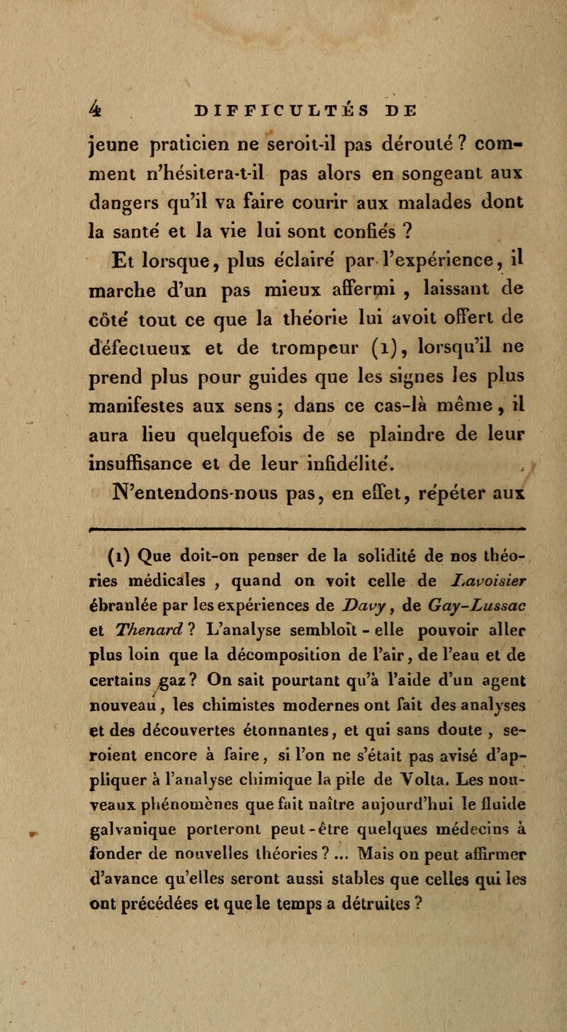 jeune praticien ne seroit-il pas dérouté ? com- ment n'hésitera-t-il pas alors en songeant aux dangers qu'il va faire courir aux malades dont la santé et la vie lui sont confiés ? Et lorsque, plus éclairé par l'expérience, il marche d'un pas mieux affermi , laissant de côté tout ce que la théorie lui avoit offert de défectueux et de trompeur (1), lorsqu'il ne prend plus pour guides que les signes les plus manifestes aux sens ; dans ce cas-là même, il aura lieu quelquefois de se plaindre de leur insuffisance et de leur infidélité. N'entendonsnous pas, en effet, répéter aux (1) Que doit-on penser de la solidité de nos théo- ries médicales , quand on voit celle de I<avoisier ébranlée par les expériences de Davy, de Gay-Lussac et Thenard ? L'analyse semhloit - elle pouvoir aller plus loin que la décomposition de l'air, de l'eau et de certains gaz? On sait pourtant qu'à l'aide d'un agent nouveau, les chimistes modernes ont fait des analyses et des découvertes étonnantes, et qui sans doute , se- roient encore à faire, si l'on ne s'était pas avisé d'ap- pliquer à l'analyse chimique la prie de Volta. Les nou- veaux phénomènes que fait naître aujourd'hui le fluide galvanique porteront peut-être quelques médecins à fonder de nouvelles théories? ... Mais on peut affirmer d'avance qu'elles seront aussi stables que celles qui les ont précédées et que le temps a détruites ?