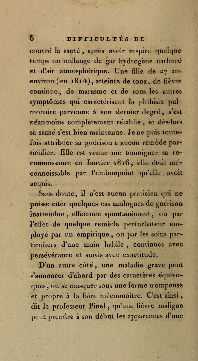 couvre la santé , après avoir respire quelque temps un mélange de gaz hydrogène carburé et d'air atmosphérique. Une fille de 27 ans environ (en i8i4), atteinte de toux, de fièvre continue, de marasme et de tous les autres symptômes qui caractérisent la phthisie pul- monaire parvenue à son dernier degré, s'est néanmoins complètement rétablie, et dès-lors sa santé s'est bien maintenue. Je ne puis toute- fois attribuer sa guérison à aucun remède par- ticulier. Elle est venue me témoigner sa re- connoissance en Janvier 1816, elle étoit mé- connoissable par l'embonpoint qu'elle avoit acquis. tSans doute, il n'est aucun praticien qui ne puisse citer quelques cas analogues de guérison inattendue, effectuée spontanément, ou par l'effet de quelque remède perturbateur em- ployé par un empirique , ou par les soins par- ticuliers d'une main habile , continués avec persévérance et suivis avec exactitude. D'un autre côté, une maladie grave peut s'annoncer d'abord par des caractères équivo- ques, ou se masquer sous une forme trompeuse et propre à la faire méconnoître. C'est ainsi r dit le professeur Pinel, qu'une fièvre maligne peut prendre à son début les apparences d'une