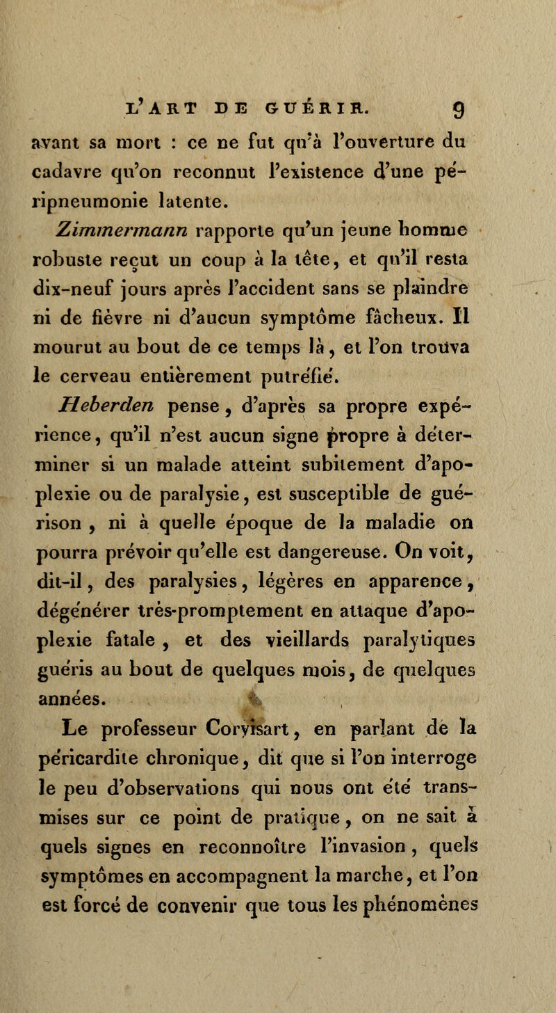 avant sa mort : ce ne fut qirà l'ouverture du cadavre qu'on reconnut l'existence d'une pé- ripneumonie latente. Zimmermann rapporte qu'un jeune homme robuste reçut un coup à la tête, et qu'il resta dix-neuf jours après l'accident sans se plaindre ni de fièvre ni d'aucun symptôme fâcheux. Il mourut au bout de ce temps là, et l'on trouva le cerveau entièrement putréfie'. Heberden pense, d'après sa propre expé- rience , qu'il n'est aucun signe propre à déter- miner si un malade atteint subitement d'apo- plexie ou de paralysie, est susceptible de gué- rison , ni à quelle époque de la maladie on pourra prévoir qu'elle est dangereuse. On voit, dit-il, des paralysies, légères en apparence , dégénérer très-promptement en attaque d'apo- plexie fatale , et des vieillards paralytiques guéris au bout de quelques mois, de quelques années. Le professeur Cory*sart, en parlant dé la péricardite chronique, dit que si l'on interroge le peu d'observations qui nous ont été trans- mises sur ce point de pratique, on ne sait à quels signes en reconnoître l'invasion , quels symptômes en accompagnent la marche, et l'on est forcé de convenir que tous les phénomènes