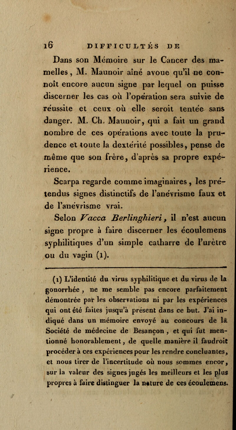 Dans son Mémoire sur le Cancer des ma- melles , M. Maunoir aîné avoue qu'il ne con- noît encore aucun signe par lequel on puisse discerner les cas où l'opération sera suivie de réussite et ceux où elle seroit tentée sans danger. M. Ch, Maunoir, qui a fait un grand nombre de ces opérations avec toute la pru- dence et toute la dextérité possibles, pense de même que son frère, d'après sa propre expé- rience. Scarpa regarde comme imaginaires , les pré- tendus signes distinctifs de l'anévrisme faux et de Tanévrisme vrai. Selon Vacca BerlingJiieri, il n'est aucun signe propre à faire discerner les écoulemens syphilitiques d'un simple catharre de l'urètre ou du vagin (l). - i ■ ■ .... — (1) L'identité du virus syphilitique et du virus de la gonorrhée , ne me semble pas encore parfaitement démontrée par les observations ni par les expériences qui ont été faites jusqu'à présent dans ce but. J'ai in- diqué dans un mémoire envoyé au concours de là Société de médecine de Besançon , et qui fut men- tionné honorablement, de quelle manière il faudroit procéder à ces expériences pour les rendre concluantes, et nous tirer de l'incertitude où nous sommes encor, sur la valeur des signes jugés les meilleurs et les plus propres à faire distinguer la nature de ces écoulemens.