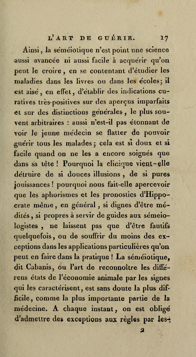 Ainsi, la séméiotique n'est point une science aussi avancée ni aussi facile à acquérir qu'on peut le croire, en se contentant d'étudier les maladies dans les livres ou dans les écoles; il est aise ? en effet, d'établir des indications cu- ratives très-positives sur des aperçus imparfaits et sur des distinctions générales , le plus sou- vent arbitraires : aussi n'est-il pas étonnant de voir le jeune médecin se flatter de pouvoir guérir tous les malades ; cela est si doux et si facile quand on ne les a encore soignés que dans sa tête ! Pourquoi la clinique vient-elle détruire de si douces illusions , de si pures jouissances ! pourquoi nous fait-elle apercevoir que les aphorismes et les pronostics d'Hippo- crate même, en général, si dignes d'être mé- dités , si propres à servir de guides aux sémeio- iogistes , ne laissent pas que d'être fautifs quelquefois, ou de souffrir du moins des ex- ceptions dans les applications particulières qu'on peut en faire dans la pratique ! La séméiotique, dit Cabanis, ou l'art de reconnoître les diffe'- rens étals de l'économie animale par les signes qui les caractérisent, est sans doute la plus dif- ficile, comme la plus importante partie de la médecine. A chaque instant, on est obligé d'admettre des exceptions aux règles par les-* 3