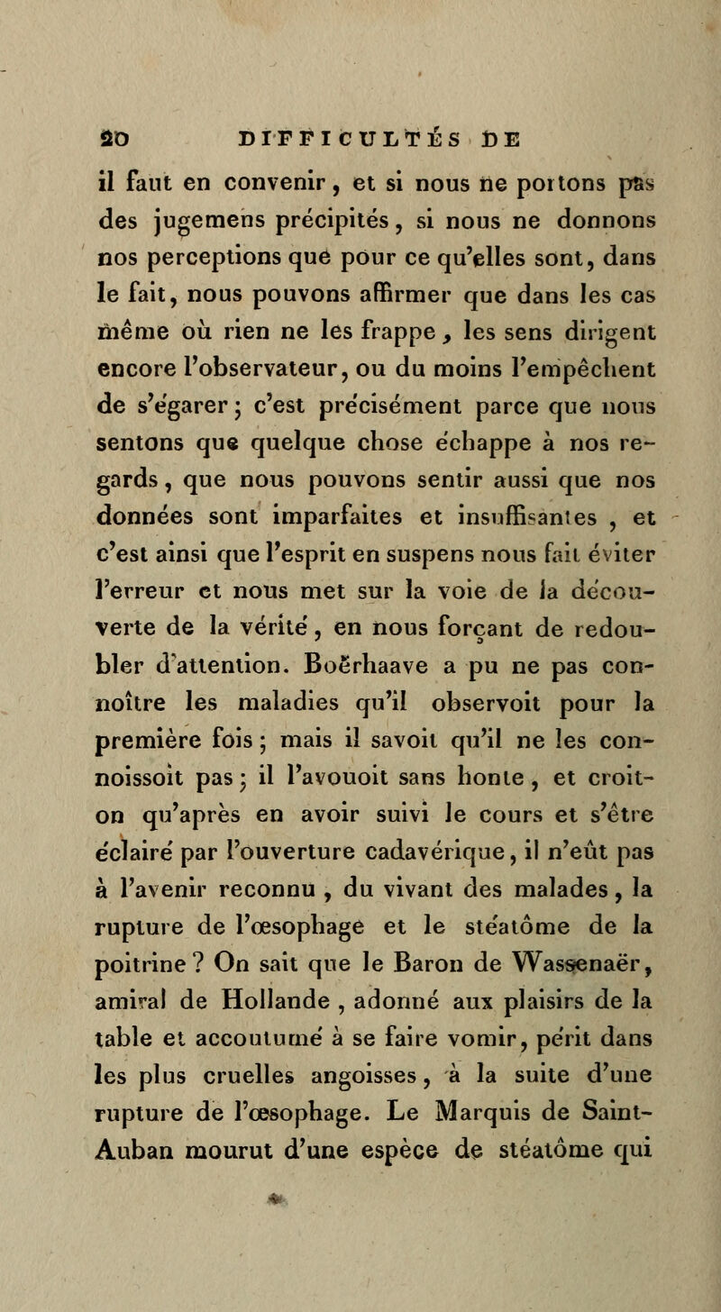 il faut en convenir, et si nous ne portons pas des jugemens précipités, si nous ne donnons nos perceptions que pour ce qu'elles sont, dans le fait, nous pouvons affirmer que dans les cas même où rien ne les frappe y les sens dirigent encore l'observateur, ou du moins l'empêchent de s'égarer ; c'est précisément parce que nous sentons que quelque chose échappe à nos re- gards , que nous pouvons sentir aussi que nos données sont imparfaites et insuffisantes , et c'est ainsi que l'esprit en suspens nous fait éviter l'erreur et nous met sur la voie de la décou- verte de la vérité, en nous forçant de redou- bler d'attention. Boërhaave a pu ne pas con- noître les maladies qu'il observoit pour la première fois ; mais il savoit qu'il ne les con- noissoit pas; il l'avouoit sans honte, et croit- on qu'après en avoir suivi le cours et s'être e'clairé par l'ouverture cadavérique, il n'eût pas à l'avenir reconnu , du vivant des malades, la rupture de l'œsophage et le stéatôme de la poitrine? On sait que le Baron de Wassenaër, amiral de Hollande , adonné aux plaisirs de la table et accoutumé à se faire vomir, périt dans les plus cruelles angoisses, à la suite d'une rupture de l'œsophage. Le Marquis de Saint- Auban mourut d'une espèce de stéatôme qui