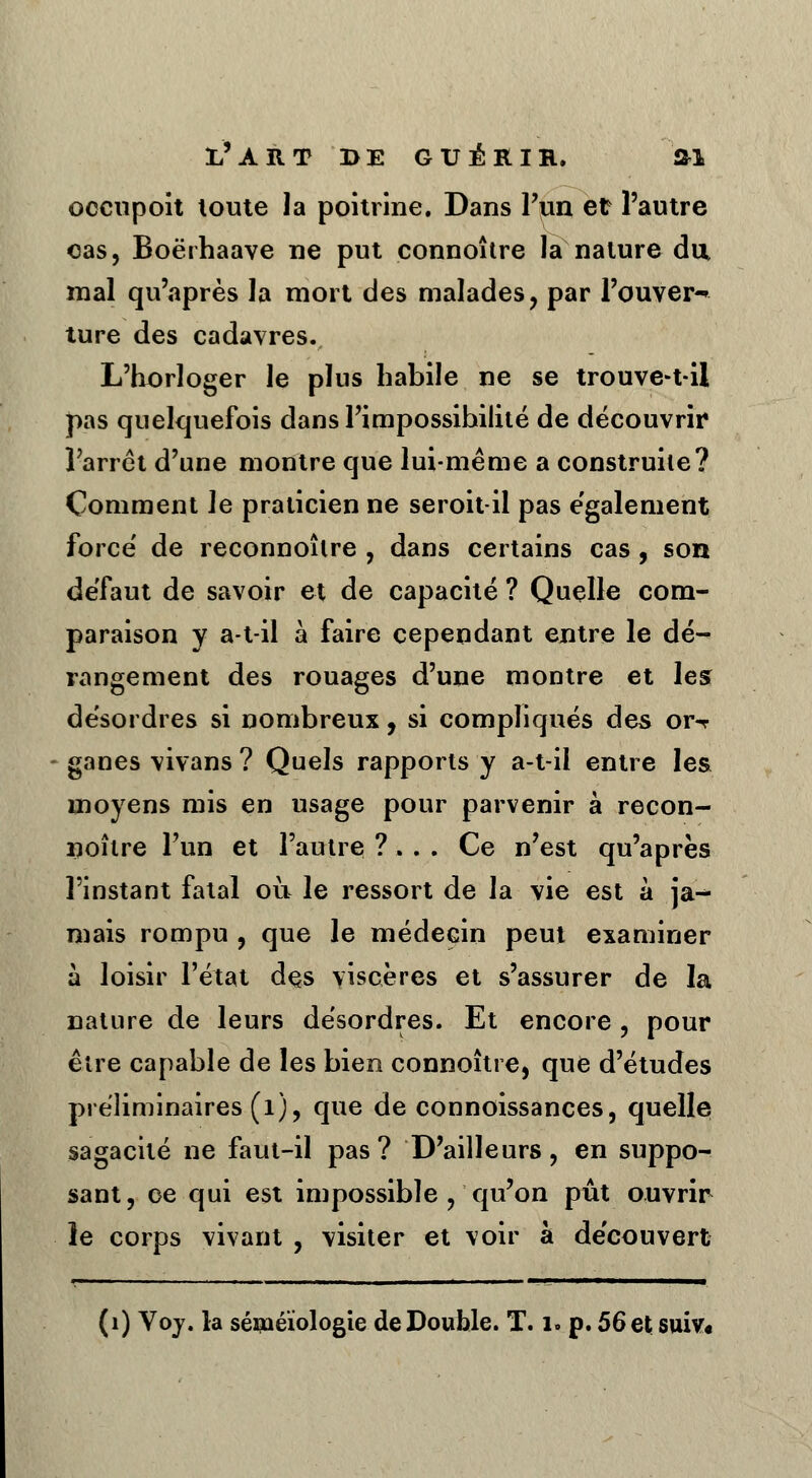 occupoit toute la poitrine. Dans l'un et l'autre cas, Boërhaave ne put connoître la nature du mal qu'après la mort des malades, par l'ouver-* ture des cadavres. L'horloger le plus habile ne se trouve-t-il pas quelquefois dans l'impossibilité de découvrir l'arrêt d'une montre que lui-même a construite? Comment le praticien ne seroit-il pas également forcé de reconnoîlre , dans certains cas, son défaut de savoir et de capacité ? Quelle com- paraison y a-t-il à faire cependant entre le dé- rangement des rouages d'une montre et les désordres si nombreux, si compliqués des or-r ganes vivans ? Quels rapports y a-t-il entre les moyens mis en usage pour parvenir à recon- noître l'un et l'autre ? . . . Ce n'est qu'après l'instant fatal où le ressort de la vie est à ja- mais rompu , que le médecin peut examiner à loisir l'état des viscères et s'assurer de la nature de leurs désordres. Et encore, pour être capable de les bien connoître, que d'études préliminaires (1), que de connoissances, quelle sagacité ne faut-il pas? D'ailleurs, en suppo- sant, ce qui est impossible , qu'on pût ouvrir le corps vivant , visiter et voir à découvert (1) Voy. la séméïologie de Double. T. i. p. 56 et suiv«