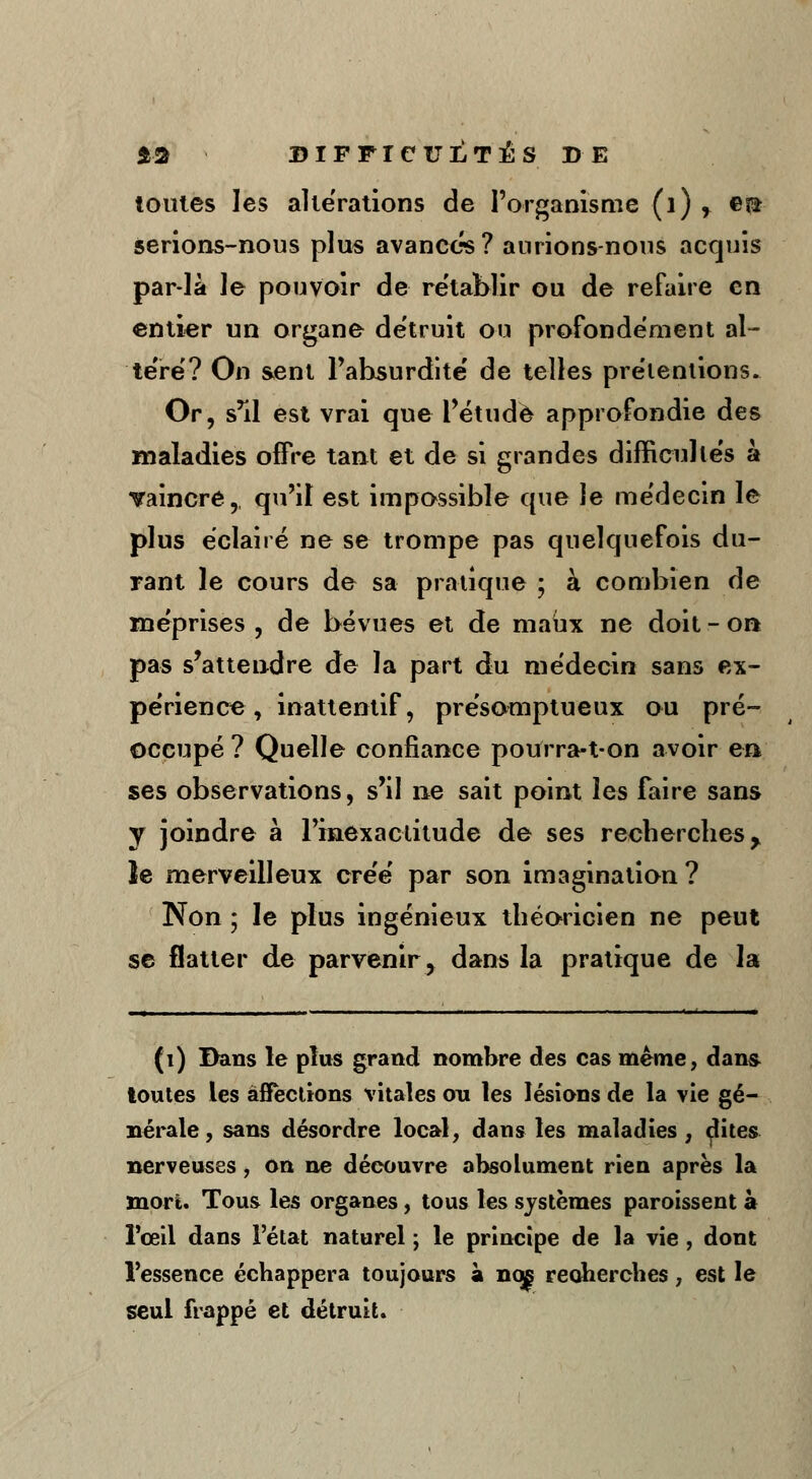 toutes les altérations de l'organisme (1) r en serions-nous plus avancés? aurions-nous acquis par-là le pouvoir de rétablir ou de refaire en entier un organe détruit ou profondément al- téré? On sent l'absurdité de telles prétentions. Or, s'il est vrai que l'étude approfondie des maladies offre tant et de si grandes difficultés à vaincre, qu'il est impossible que le médecin le plus éclairé ne se trompe pas quelquefois du- rant le cours de sa pratique ; à combien de méprises , de bévues et de maux ne doit - on pas s'attendre de la part du médecin sans ex- périence, inattentif, présomptueux ou pré- occupé ? Quelle confiance pourra-t-on avoir en ses observations, s'il ne sait point les faire sans y joindre à l'inexactitude de ses recherches y le merveilleux créé par son imagination ? Non ; le plus ingénieux théoricien ne peut se flatter de parvenir, dans la pratique de la (1) Dans le plus grand nombre des cas même, dans toutes les affections vitales ou les lésions de la vie gé- nérale, sans désordre local, dans les maladies, dites nerveuses , on ne découvre absolument rien après la mort. Tous les organes, tous les systèmes paroissent à l'œil dans l'état naturel ; le principe de la vie , dont l'essence échappera toujours à nos recherches, est le seul frappé et détruit.