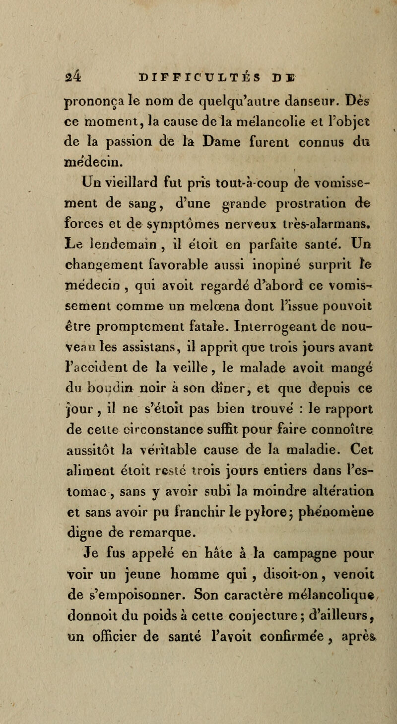 prononça le nom de quelqu'autre danseur. Dès ce moment, la cause delà mélancolie et l'objet de la passion de la Dame furent connus du médecin. Un vieillard fut pris tout-à-coup de vomisse- ment de sang, d'une grande prostration de forces et de symptômes nerveux irès-alarmans. Le lendemain , il e'toit en parfaite santé'. Un changement favorable aussi inopiné surprit le médecin , qui avoit regardé d'abord ce vomis-* sèment comme un melœna dont l'issue pouvoit être promptement fatale. Interrogeant de nou- veau les assistans, il apprit que trois jours avant l'accident de la veille, le malade avoit mangé du boudin noir à son dîner, et que depuis ce jour, il ne s'étoit pas bien trouvé : le rapport de cette circonstance suffit pour faire connoître aussitôt la véritable cause de la maladie. Cet aliment étoit resté trois jours entiers dans l'es- tomac, sans v avoir subi la moindre altération et sans avoir pu franchir le pylore ; phénomène digne de remarque. Je fus appelé en hâte à la campagne pour voir un jeune homme qui , disoit-on, venoit de s'empoisonner. Son caractère mélancolique donnoit du poids à cette conjecture; d'ailleurs, un officier de santé Pavoit confirmée y après.