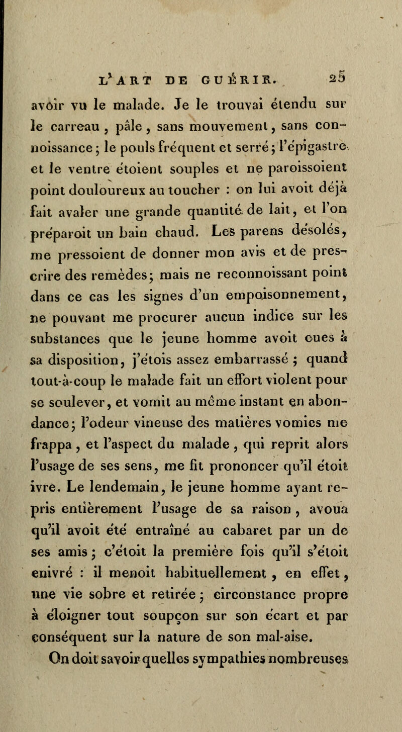 avoir vu le malade. Je le trouvai étendu sur le carreau , pâle , sans mouvement, sans con- noissance ; le pouls fréquent et serré; l'épigastre et le ventre étoient souples et ne paroissoient point douloureux au toucher : on lui avoit déjà fait avaler une grande quantité de lait, et Ton préparait un bain chaud. Les parens désolés, me pressoient de donner mon avis et de pres- crire des remèdes; mais ne reconnoissant point dans ce cas les signes d'un empoisonnement, ne pouvant me procurer aucun indice sur les substances que le jeune homme avoit eues à sa disposition, j'étois assez embarrassé ; quand tout-à-coup le malade fait un effort violent pour se soulever, et vomit au même instant en abon- dance; l'odeur vineuse des matières vomies me frappa , et l'aspect du malade , qui reprit alors l'usage de ses sens, me lit prononcer qu'il étoifc ivre. Le lendemain, le jeune homme ayant re- pris entièrement l'usage de sa raison , avoua qu'il avoit e'té entraîné au cabaret par un de ses amis ; c'éloit la première fois qu'il s'étoit enivré : il menoit habituellement , en effet, une vie sobre et retirée ; circonstance propre à éloigner tout soupçon sur son écart et par conséquent sur la nature de son mal-aise. On doit savoir quelles sympathies nombreuses