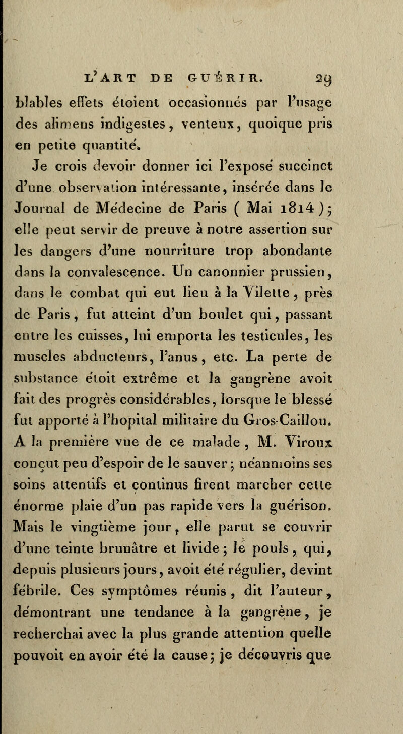 bîables effets étoient occasionnés par l'usage des alimens indigestes, venteux, quoique pris en petite quantité'. Je crois devoir donner ici l'expose' succinct d'une observation intéressante, insérée dans Je Journal de Médecine de Paris ( Mai i8i4); elle peut servir de preuve à notre assertion sur les dangers d'une nourriture trop abondante dans la convalescence. Un canonnier prussien, dans le combat qui eut lieu à la Vilette, près de Paris, fut atteint d'un boulet qui, passant entre les cuisses, lui emporta les testicules, les muscles abducteurs, l'anus, etc. La perte de substance éloit extrême et la gangrène avoit fait des progrès considérables, lorsque le blessé fut apporté à l'hôpital militaire du Gros-Caillou. A la première vue de ce malade , M. Viroux conçut peu d'espoir de le sauver; néanmoins ses soins attentifs et continus firent marcher cette énorme plaie d'un pas rapide vers la guérison. Mais le vingtième jour 7 elle parut se couvrir d'une teinte brunâtre et livide; lé pouls, qui, depuis plusieurs jours, avoit été' régulier, devint fébrile. Ces symptômes réunis , dit l'auteur, démontrant une tendance à la gangrène, je recherchai avec la plus grande attention quelle pouvoit en avoir été la cause; je découvris que
