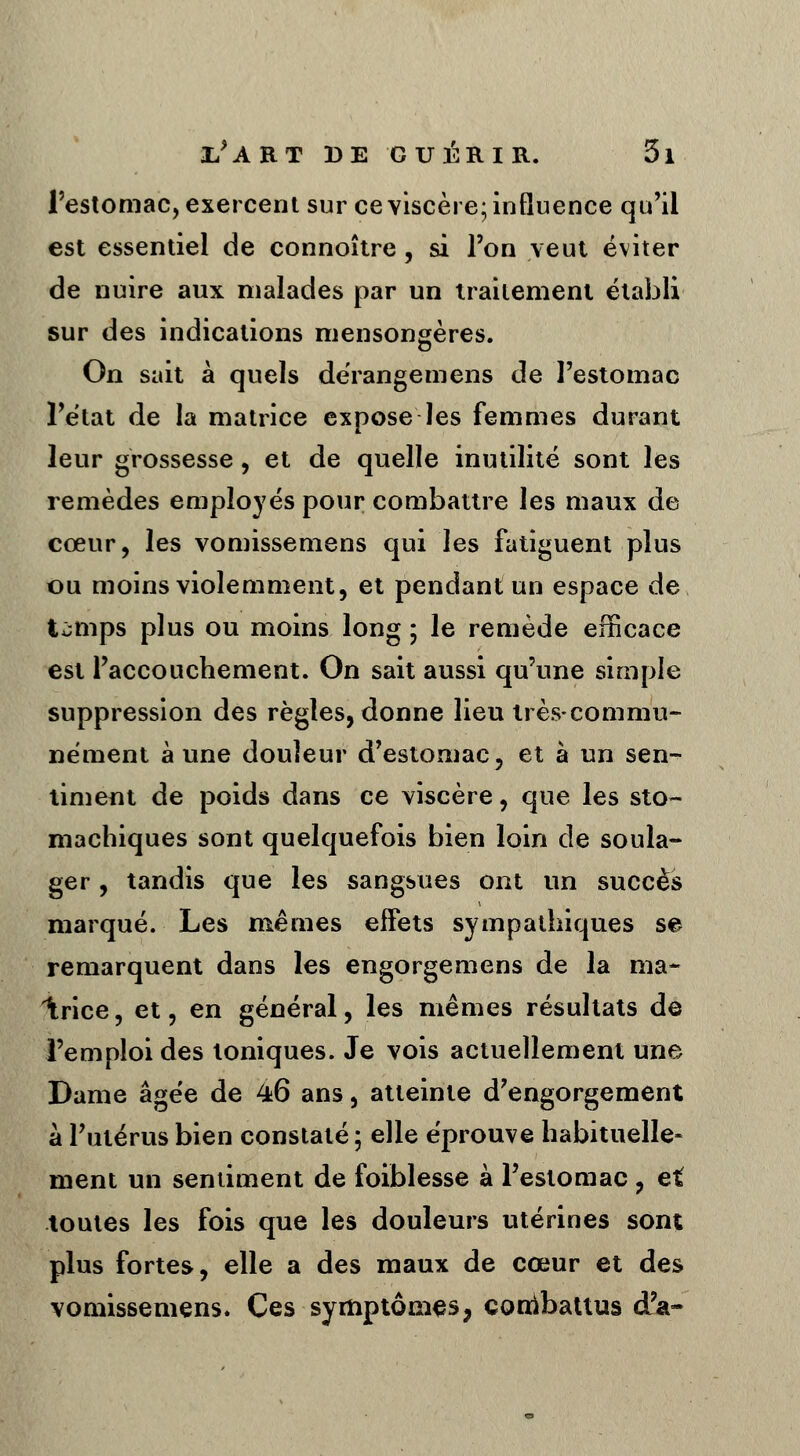l'estomac, exercent sur ce viscère; influence qu'il est essentiel de connoître, si l'on veut éviter de nuire aux malades par un traitement établi sur des indications mensongères. On sait à quels dérangemens de l'estomac l'état de la matrice expose les femmes durant leur grossesse, et de quelle inutilité sont les remèdes employés pour combattre les maux de cœur, les vomissemens qui les fatiguent plus ou moins violemment, et pendant un espace de t^mps plus ou moins long ; le remède efficace est l'accouchement. On sait aussi qu'une simple suppression des règles, donne lieu très-commu- nément à une douleur d'estomac, et à un sen- timent de poids dans ce viscère, que les sto- machiques sont quelquefois bien loin de soula- ger , tandis que les sangsues ont un succès marqué. Les mêmes effets sympathiques se remarquent dans les engorgemens de la ma- Irice, et, en général, les mêmes résultats dé l'emploi des toniques. Je vois actuellement une Dame âgée de 46 ans, atteinte d'engorgement à l'utérus bien constaté ; elle éprouve habituelle- ment un sentiment de foiblesse à l'estomac, et toutes les fois que les douleurs utérines sont plus fortes, elle a des maux de cœur et des vomissemens. Ces symptômes, conibattus d'à-