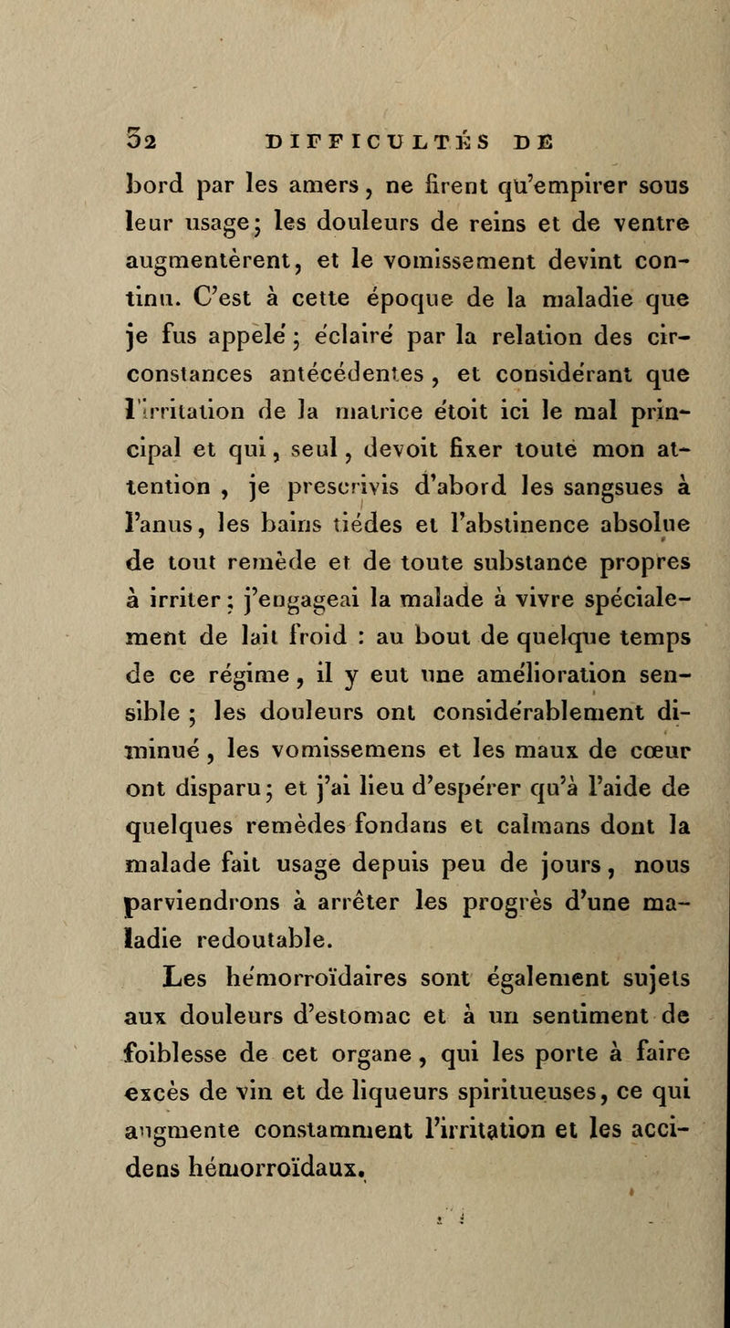 bord par les amers, ne firent qu'empirer sous leur usage; les douleurs de reins et de ventre augmentèrent, et le vomissement devint con- tinu. C'est à cette époque de la maladie que je fus appelé' ; éclaire par la relation des cir- constances antécédentes , et considérant que l'irritation de la matrice étoit ici le mal prin- cipal et qui, seul, devoit fixer toute mon at- tention , je prescrivis d'abord les sangsues à l'anus, les bains tiédes et l'abstinence absolue de tout remède et de toute substance propres à irriter ; j'engageai la malade à vivre spéciale- ment de lait froid : au bout de quelque temps de ce régime, il y eut une amélioration sen- sible ; les douleurs ont considérablement di- minué , les vomissemens et les maux de cœur ont disparu ; et j'ai lieu d'espérer qu'à l'aide de quelques remèdes fondans et caïmans dont la malade fait usage depuis peu de jours, nous parviendrons à arrêter les progrès d'une ma- ladie redoutable. Les hémorroïdaires sont également sujets aux douleurs d'estomac et à un sentiment de foiblesse de cet organe, qui les porte à faire excès de vin et de liqueurs spiritueuses, ce qui augmente constamment l'irritation et les acci- dens hémorroïdaux.