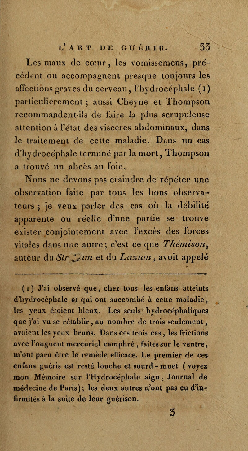 Les maux de cœur, les vomissemens, pré- cèdent ou accompagnent presque toujours les affections graves du cerveau , l'hydrocéphale (l) particulièrement ; aussi Cheyne et Thompson recommandent-ils de faire la plus scrupuleuse attention à l'état des viscères abdominaux, dans le traitement de celte maladie. Dans un cas d'hydrocéphale terminé par la mort, Thompson a trouvé un abcès au foie. Nous ne devons pas craindre de répeter une observation faite par tous les bons observa- teurs ; je veux parler des cas où la débilité apparente ou réelle d'une partie se trouve exister conjointement avec l'excès des forces vitales dans une autre ; c'est ce que Thémison9 auteur du Str^im et du Laxunij avoit appelé (i) J'ai observé que, chez tous les enfans atteints d'hydrocéphale et qui ont succombé à cette maladie, les yeux étoient blenx. Les seuls hydrocéphaliques que j'ai vu se rétablir, au nombre de trois seulement, avoient les yeux bruns. Dans ces trois cas, les frictions avec l'onguent mercuriel camphré , faites sur le ventre, m'ont paru être le remède efficace. Le premier de ces enfans guéris est resté louche et sourd-muet (voyez mon Mémoire sur l'Hydrocéphale aigu. Journal de médecine de Paris); les deux autres n'ont pas eud'in-r firmités à la suite de leur guérison.