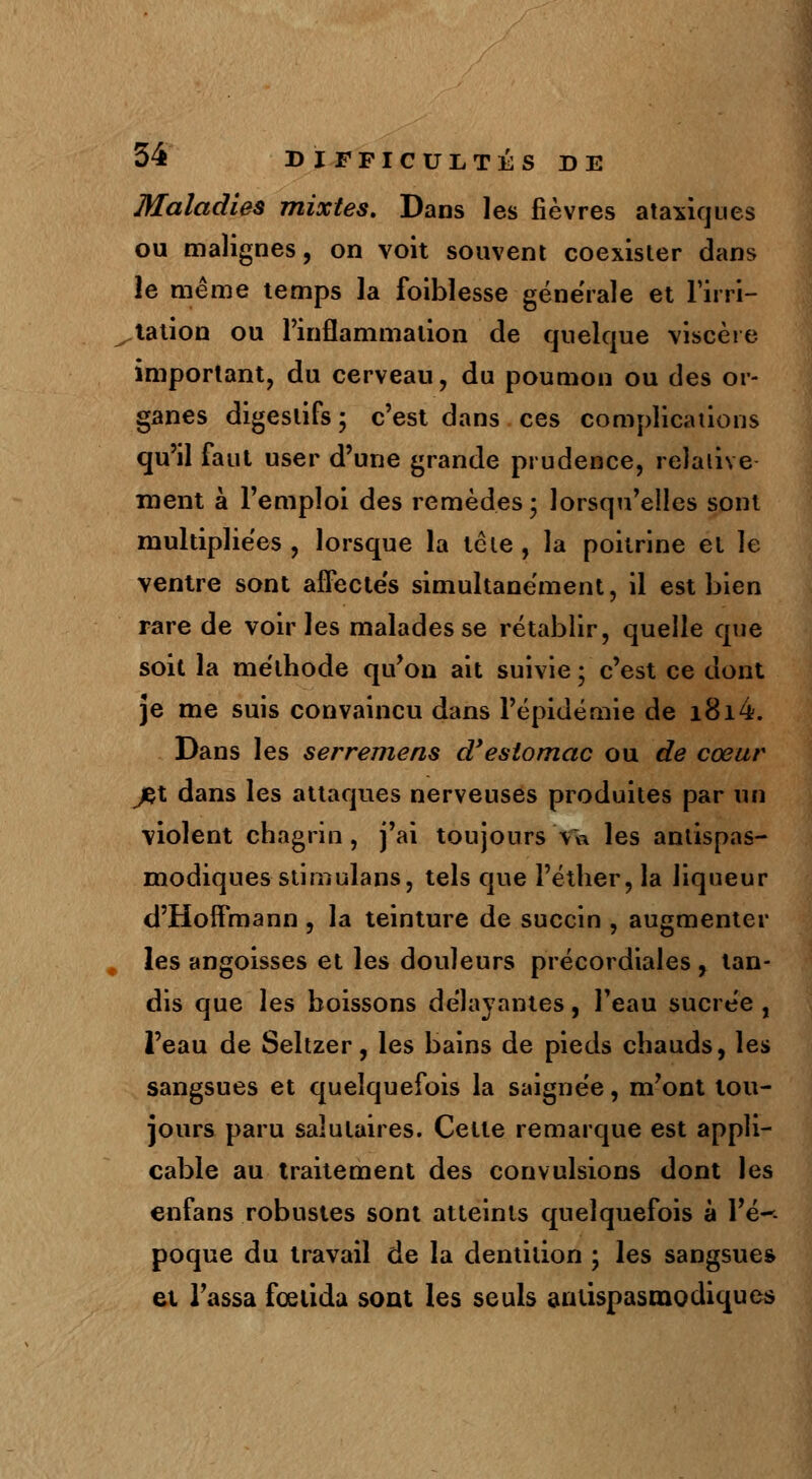 Maladies mixtes. Dans les fièvres ataxiques ou malignes, on voit souvent coexister dans le même temps la foiblesse générale et l'irri- tation ou l'inflammation de quelque viscère important, du cerveau, du poumon ou des or- ganes digestifs; c'est dans ces complications qu'il faut user d'une grande prudence, relative ment à l'emploi des remèdes ; lorsqu'elles sont multipliées, lorsque la tète, la poitrine et le ventre sont affectés simultanément, il est bien rare de voiries malades se rétablir, quelle que soit la méthode qu'on ait suivie ; c'est ce dont je me suis convaincu dans l'épidémie de i8i4. Dans les serremens d'estomac ou de coeur jet dans les attaques nerveuses produites par un violent chagrin, j'ai toujours Va les antispas- modiques stimulans, tels que l'éther, la liqueur d'Hoffmann , la teinture de succin , augmenter les angoisses et les douleurs précordiales, tan- dis que les boissons délayantes, l'eau sucrée , l'eau de Seltzer, les bains de pieds chauds, les sangsues et quelquefois la saignée, m'ont tou- jours paru salutaires. Celte remarque est appli- cable au traitement des convulsions dont les enfans robustes sont atteints quelquefois à Yé~- poque du travail de la dentition ; les sangsue» et Tassa fœlida sont les seuls antispasmodiques