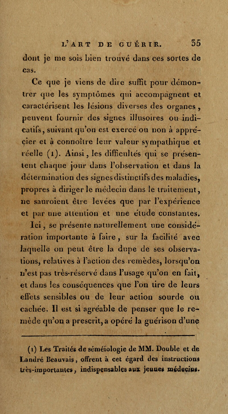 dont je me sois Lien trouvé dans ces sortes de cas. Ce que je viens de dire suffit pour démon- trer cjue les symptômes qui accompagnent et caractérisent les lésions diverses des organes , peuvent fournir des signes illusoires ou indi- catifs, suivant qu'on est exercé ou non à appré- çier et à connoître leur valeur sympathique et réelle (1). Ainsi, les difficultés qui se présen- tent chaque jour dans l'observation et dans la détermination des signes distinctifsdes maladies, propres à diriger le médecin dans le traitement, ne saur oie ni être levées que par l'expérience et par une attention et une étude constantes. Ici, se présente naturellement une considé- ration importante à faire , sur la facilité avec laquelle on peut être la dupe de ses observa- tions, relatives à l'action des remèdes, lorsqu'on n'est pas très-réservé dans l'usage qu'on en fait, et dans les conséquences que l'on tire de leurs effets sensibles ou de leur action sourde ou cachée. Il est si agréable de penser que le re- mède qu'on a prescrit, a opéré la guérison d'une (1) Les Traités de séméïologïe de MM. Double et de Landré Beauvais, offrent à cet égard des instructions très-importantes 7 indispensables aux jeunes médecins.