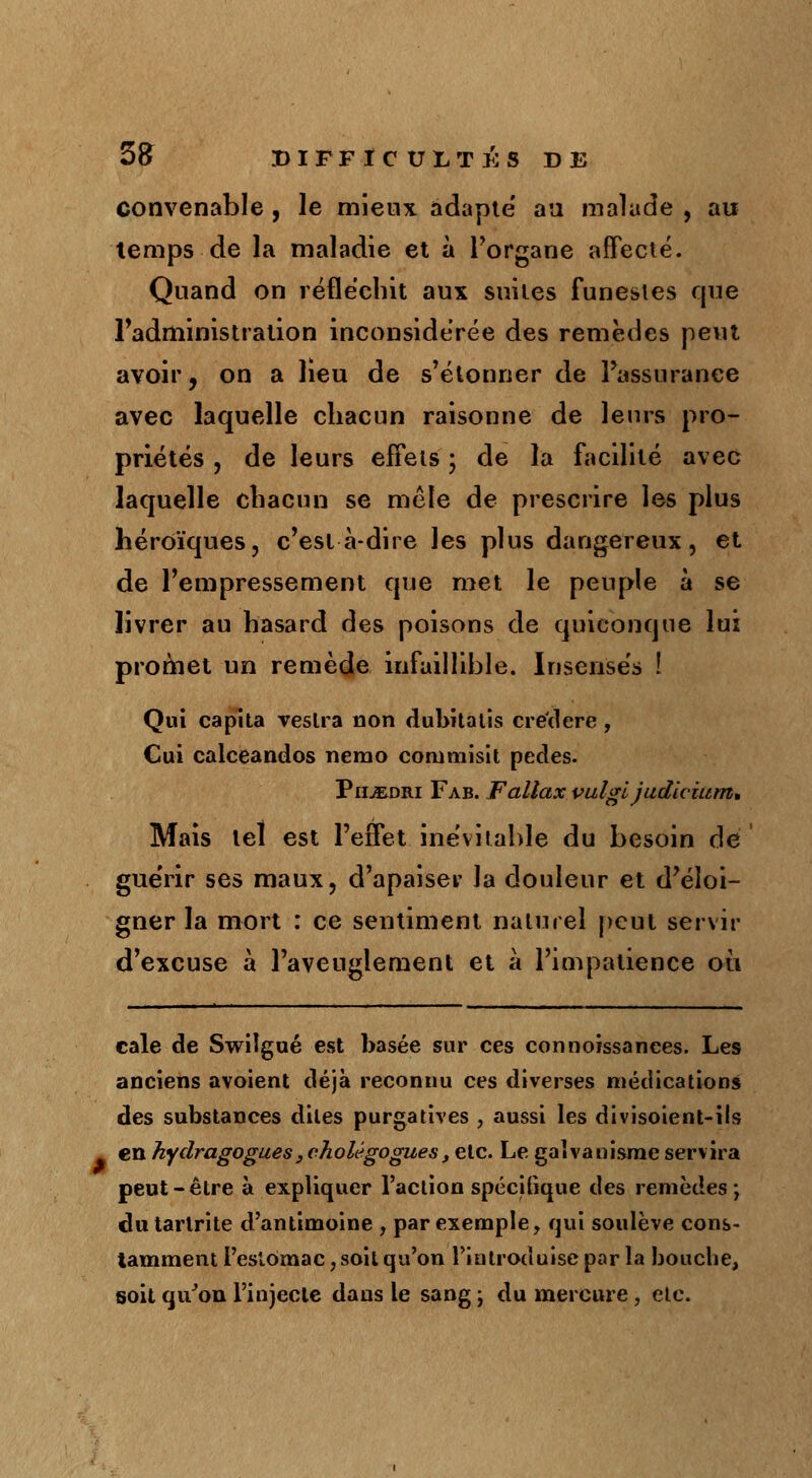 convenable , le mieux adapte au malade , au temps de la maladie et à l'organe affecté. Quand on réfléchit aux suites funestes cjue l'administration inconsidérée des remèdes peut avoir, on a lieu de s'étonner de l'assurance avec laquelle chacun raisonne de leurs pro- priétés , de leurs effets ; de la facilité avec laquelle chacun se mêle de prescrire les plus héroïques, c'est à-dire les plus dangereux, et de l'empressement que met le peuple à se livrer au hasard des poisons de quiconque lui promet un remède infaillible. Insensés ! Qui capita Teslra non dubitalis crée!ère , Cui calceandos nemo comniisit pedes. Phjedri Fab. Fallax vulgi judicium* Mais tel est l'effet inévitable du besoin de gue'rir ses maux, d'apaiser la douleur et d'éloi- gner la mort : ce sentiment naturel peut servir d'excuse à l'aveuglement et à l'impatience où cale de Swiîgué est basée sur ces connoissances. Les anciens avoient déjà reconnu ces diverses médications des substances dites purgatives , aussi les divisoient-ils en hydragogues> cholégoguest etc. Le galvanisme servira peut-être à expliquer l'action spécifique des remèdes; dutarlrite d'antimoine , par exemple, qui soulève cons- tamment l'estomac, soit qu'on l'introduise par la bouche, soit qu'on l'injecte dans le sang ; du mercure, etc.