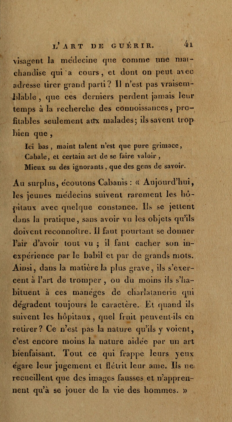 visagent la médecine que comme une mai- chandise qui'a cours, et dont on peut avec adresse tirer grand parti? Il n'est pas vraisem- blable , que ces derniers perdent jamais leur temps à la recherche des connoissances, pro- fitables seulement atfx malades; ils savent trop bien que , Ici bas, maint talent n'est que pure grimace, Cabale, et certain art de se faire valoir , Mieux su des ignorants, que des gens de savoir. Au surplus, écoutons Cabanis : « Aujourd'hui, les jeunes médecins suivent rarement les hô- pitaux avec quelque constance. Ils se jettent dans la pratique, sans avoir vu les objets qu'ils doivent reconnoître. Il faut pourtant se donner l'air d'avoir tout vu ; il faut cacher son in- expérience par le babil et par de grands mots. Ainsi, dans la matière la plus grave, ils s'exer- cent à l'art de tromper , ou du moins ils s'ha- bituent à ces manèges de charlaîanerie qui dégradent toujours le caractère. Et quand ils suivent les hôpitaux, quel fruit peuvent-ils en retirer? Ce n'est pas la nature qu'ils y voient, c'est encore moins la nature aidée par un art bienfaisant. Tout ce qui frappe leurs yeux égare leur jugement et flétrit leur ame. Ils ne recueillent que des images fausses et n'appren- nent qu'à se jouer de la vie des hommes. »