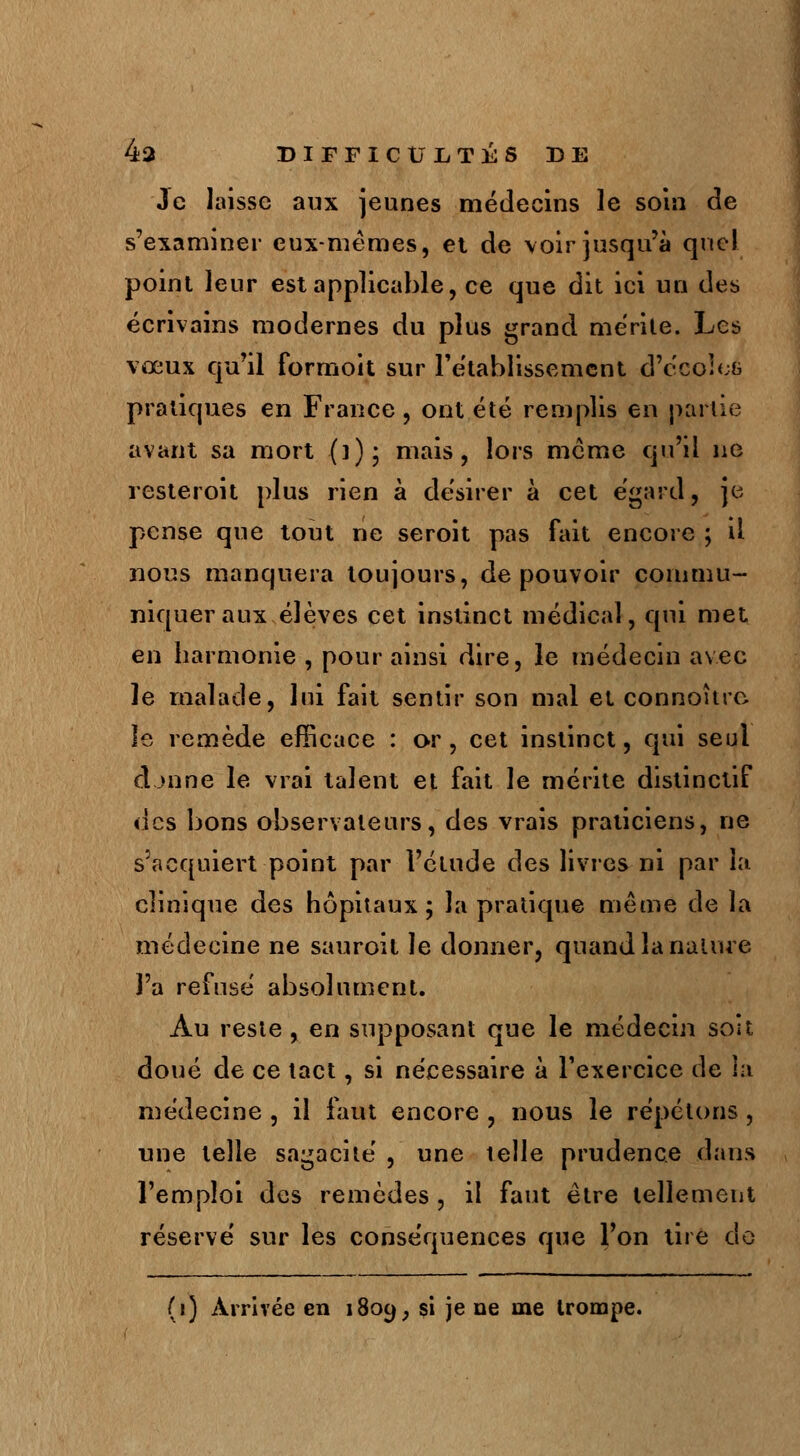 Je laisse aux jeunes médecins le soin de s'examiner eux-mêmes, et de voir jusqu'à que! point leur est applicable, ce que dit ici un des écrivains modernes du plus grand mérite. Les vœux qu'il formoit sur rétablissement d'ccoîeé pratiques en France, ont été remplis en partie avant sa mort (])• mais, lors même qu'il ne resteroit plus rien à désirer à cet égard, je pense que tout ne seroit pas fait encore ; il nous manquera toujours, de pouvoir commu- niquer aux élèves cet instinct médical, qui met en harmonie , pour ainsi dire, le médecin avec le malade, lui fait sentir son mal et connoîtrc. le remède efficace : or, cet instinct, qui seul cLmne le vrai talent et fait le mérite distinctif «les bons observateurs, des vrais praticiens, ne s'acquiert point par l'étude des livres ni par la clinique des hôpitaux; la pratique même de la médecine ne sauroit le donner, quand la nature l'a refusé absolument. Au reste, en supposant que le médecin soit doué de ce tact, si nécessaire à l'exercice de la médecine , il faut encore , nous le répétons, une telle sagacité , une telle prudence dans l'emploi des remèdes , il faut être tellement réservé sur les conséquences que l'on tire do (i) Arrivée en 1809, si je ne me trompe.