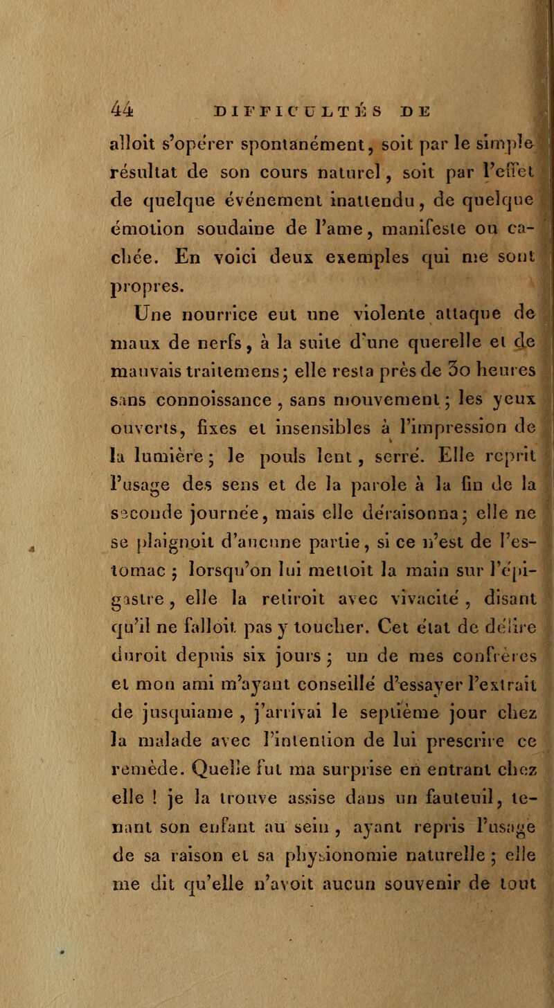 alloit s'opérer spontanément, soit par le simple résultat de son cours naturel, soit par l'effet de quelque événement inattendu, de quelque émotion soudaine de l'âme, manifeste ou ca- chée. En voici deux exemples qui me sont propres. Une nourrice eut une violente attaque de maux de nerfs, à la suite d'une querelle et de mauvais traitemens; elle resta près de 3o heures sans connoissance , sans mouvement; les yeux ouverts, fixes et insensibles à l'impression de lu lumière; le pouls lent, serre'. Elle reprit l'usage des sens et de la parole à la lin de la seconde journée, mais elle déraisonna; elle ne se plaignant d'aucune partie, si ce n'est de l'es- tomac ; lorsqu'on lui metloit la main sur l'epi- gastre, elle la reliroit avec vivacité , disant qu'il ne falloit pas y toucher. Cet état de délire duroit depuis six jouis ; un de mes confrères et mon ami m'ayant conseillé d'essayer l'extrait de jusquiame , j'arrivai le septième jour chez la malade avec l'intention de lui prescrire ce remède. Quelle fut ma surprise en entrant chez elle ! je la trouve assise dans un fauteuil, te- nant son enfant au sein , ayant repris l'usage de sa raison et sa physionomie naturelle ; elie me dit qu'elle n'avoit aucun souvenir de tout