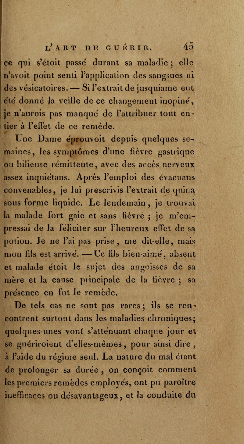 ce qui s'étoit passe durant sa maladie • elle n'a voit point senti l'application des sangsues ni des vésicatoires. — Si l'extrait de jusquiame eut été donné Ja veille de ce changement inopine', je n'aurois pas manque de l'attribuer tout en- tier à l'effet de ce remède. Une Dame eprouvoit depuis quelques se- maines, les symptômes d'une fièvre gastrique ou bilieuse rémittente, avec des accès nerveux assez inquietans. Après l'emploi des évacuans convenables, je lui prescrivis l'extrait de quina sous forme liquide. Le lendemain , je trouvai la malade fort gaie et sans fièvre ; je m'em- pressai de la féliciter sur l'heureux effet de sa potion. Je ne l'ai pas prise, me dit-elle, mais mon fils est arrive. — Ce fils bien aime', absent et malade étoit le sujet des angoisses de sa mère et la cause principale de la fièvre ; sa présence en fut le remède. De tels cas ne sont pas rares; ils se ren- contrent surtout dans les maladies chroniques; quelques-unes vont s'atténuant chaque jour et se guériroient d'elles-mêmes, pour ainsi dire, à l'aide du régime seul. La nature du mal étant de prolonger sa durée , on conçoit comment les premiers remèdes employés, ont pu paroître. inefficaces ou désavantageux, et Ja conduite du