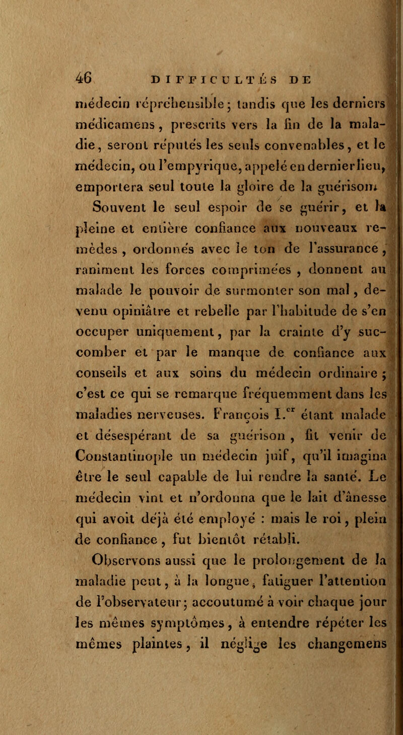 médecin répréhensibie; lundis que les derniers médicamens , prescrits vers la lin de la mala- die, seront reputes les seuls convenables, et le médecin, ou l'empyrique, appelé en dernierlieu, emportera seul toute la gloire de la guérisom Souvent le seul espoir de se guérir, et la pleine et entière confiance aux nouveaux re- mèdes , ordonnés avec ie ton de l'assurance , raniment les forces comprimées , donnent au malade le pouvoir de surmonter son mal, de- venu opiniâtre et rebelle par l'habitude de s'en occuper uniquement, par la crainte d'y suc- comber et par le manque de confiance aux conseils et aux soins du médecin ordinaire ; c'est ce qui se remarque fréquemment dans les maladies nerveuses. François I.cr étant malade et désespérant de sa gue'rison , fit venir de Constanlinople un médecin juif, qu'il imagina être le seul capable de lui rendre la santé. Le médecin vint et n'ordonna que le lait d'anesse qui avoit déjà été employé : mais le roi, plein de confiance, fut bientôt rétabli. Observons aussi que le prolongement de la maladie peut, à la longue, fatiguer l'attention de l'observateur; accoutumé à voir chaque jour les mêmes symptômes, à entendre répéter les mêmes plaintes, il néglige les changemens