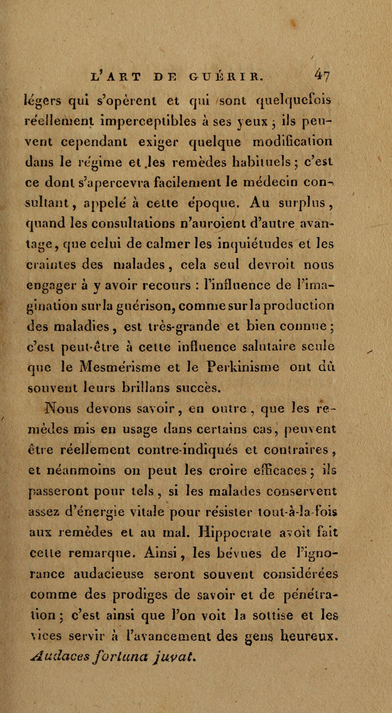 légers qui s'opèrent et qui sont quelquefois réellement imperceptibles à ses yeux ; ils peu- vent cependant exiger quelque modification dans le régime et .les remèdes habituels; c'est ce dont s'apercevra facilement le médecin con-, sultant, appelé à cette époque. Au surplus, quand les consultations n'auroient d'autre avan- tage, que celui de calmer les inquiétudes et les craintes des malades, cela seul devroit nous engager à y avoir recours : l'influence de l'ima- gination sur la guérison, comme sur la production des maladies, est très-grande et bien connue ; c'est peut-être à cette influence salutaire seule que le Mesmérisme et le Perkinisme ont dû souvent leurs brillans succès. Nous devons savoir, en outre , que les re- mèdes mis en usage dans certains cas, peuvent être réellement contre-indiqués et contraires , et néanmoins on peut les croire efficaces ; ils passeront pour tels , si les malades conservent assez d'énergie vitale pour résister tout à-la fois aux remèdes et au mal. Hippocrate a voit fait cette remarque. Ainsi, les bévues de l'igno- rance audacieuse seront souvent considérées comme des prodiges de savoir et de pénétra- tion ; c'est ainsi que l'on voit la sottise et les vices servir à l'avancement des gens heureux. Audaces forLuna juvaL