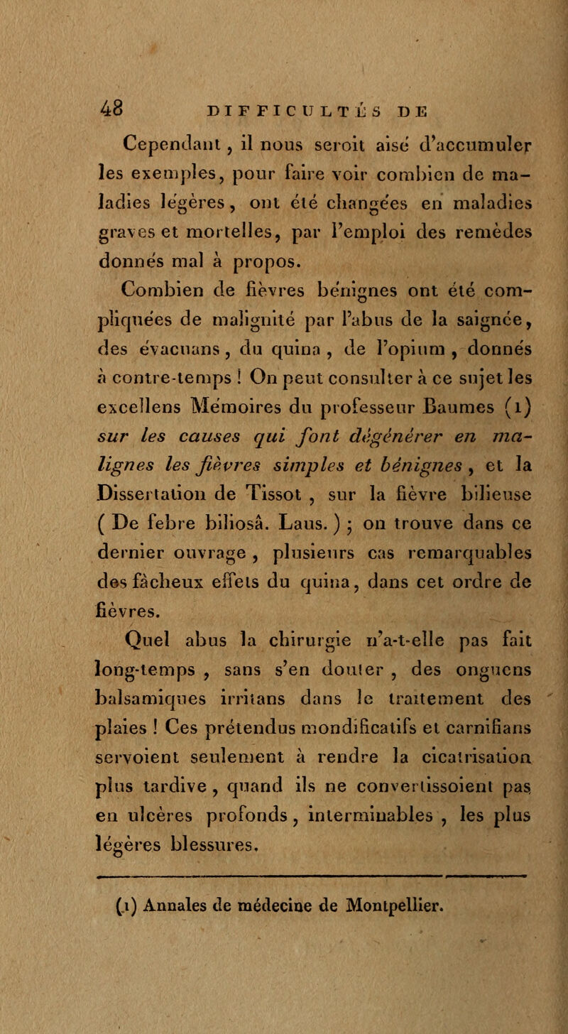 Cependant, il nous seroit aise d'accumuler les exemples, pour faire voir combien de ma- ladies légères, ont été changées en maladies graves et mortelles, par l'emploi des remèdes donnés mal à propos. Combien de fièvres bénignes ont été com- pliquées de malignité par l'abus de la saignée, des évacuans , du quina , de l'opium , donnés à contre-temps ! On peut consulter à ce sujet les exceîlens Mémoires du professeur Baumes (1) sur les causes qui font dégénérer en ma- lignes les fièvres simples et bénignes , et la Dissertation de Tissot , sur la fièvre bilieuse ( De febre biîiosâ. Laus. ) ; on trouve dans ce dernier ouvrage , plusieurs cas remarquables des fâcheux effets du quina, dans cet ordre de fièvres. Quel abus la chirurgie n'a-t-eîle pas fait long-temps , sans s'en douter , des ongucns balsamiques irritans dans le traitement des plaies ! Ces prétendus mondificalifs et carnifians servoient seulement à rendre la cicatrisation plus tardive , quand ils ne converiissoient pas, en ulcères profonds, interminables , les plus légères blessures, (_i) Annales de médecine de Montpellier.