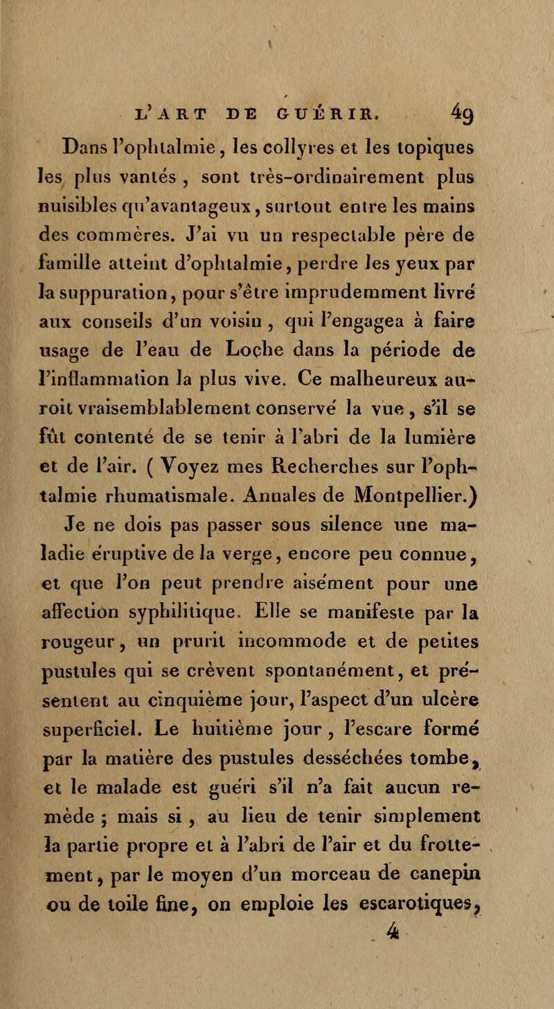 Dans l'oplilalmie, les collyres et les topiques les plus vantés , sont très-ordinairement plus nuisibles qu'avantageux, surtout entre les mains des commères. J'ai vu un respectable père de famille atteint d'ophtalmie, perdre les yeux par la suppuration, pour s'être imprudemment livre' aux conseils d'un voisin , qui l'engagea à faire usage de l'eau de Loche dans la période de l'inflammation la plus vive. Ce malheureux au- roit vraisemblablement conserve' la vue , s'il se fût contenté de se tenir à l'abri de la lumière et de l'air. ( Voyez mes Recherches sur l'oph-* ta!mie rhumatismale. Annales de Montpellier.) Je ne dois pas passer sous silence une ma- ladie éruptive de la verge, encore peu connue, et que l'on peut prendre aisément pour une affection syphilitique. Elle se manifeste par la rougeur, un prurit incommode et de petites pustules qui se crèvent spontanément, et pre'- sentent au cinquième jour, l'aspect d'un ulcère superficiel. Le huitième jour , l'esçare formé par la matière des pustules desséchées tombe, et le malade est guéri s'il n'a fait aucun re- mède ; mais si , au lieu de tenir simplement la partie propre et à l'abri de l'air et du frotte- ment, par le moyen d'un morceau de canepin ou de toile fine, on emploie les escarotiques, 4