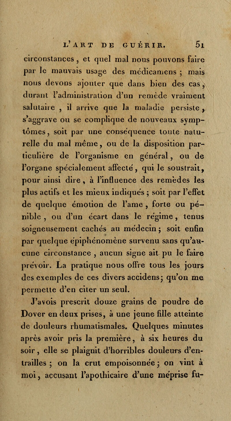 circonstances , et quel mal nous pouvons faire par le mauvais usage des médicamens ; mais nous devons ajouter que dans bien des cas ,• durant l'administration d'un remède vraiment salutaire , il arrive que la maladie persiste , s'aggrave ou se complique de nouveaux symp- tômes, soit par une conséquence toute natu- relle du mal même, ou de la disposition par- ticulière de l'organisme en général, ou de l'organe spécialement affecte, qui le soustrait, pour ainsi dire, à l'influence des remèdes les plus actifs et les mieux indiques ; soit par l'effet de quelque émotion de l'âme , forte ou pé- nible , ou d'un écart dans le régime, tenus soigneusement cachés au médecin ; soit enfin par quelque épiphénomène survenu sans qu'au- cune circonstance , aucun signe ait pu le faire prévoir. La pratique nous offre tous les jours des exemples de ces divers accidens* qu'on me permette d'en citer un seul. J'avois prescrit douze grains de poudre de Dover en deux prises, à une jeune fille atteinte de douleurs rhumatismales. Quelques minutes après avoir pris la première, à six heures du soir, elle se plaignit d'horribles douleurs d'en- trailles ; on la crut empoisonnée 3 on vint à moi, accusant l'apothicaire d'une méprise fu-