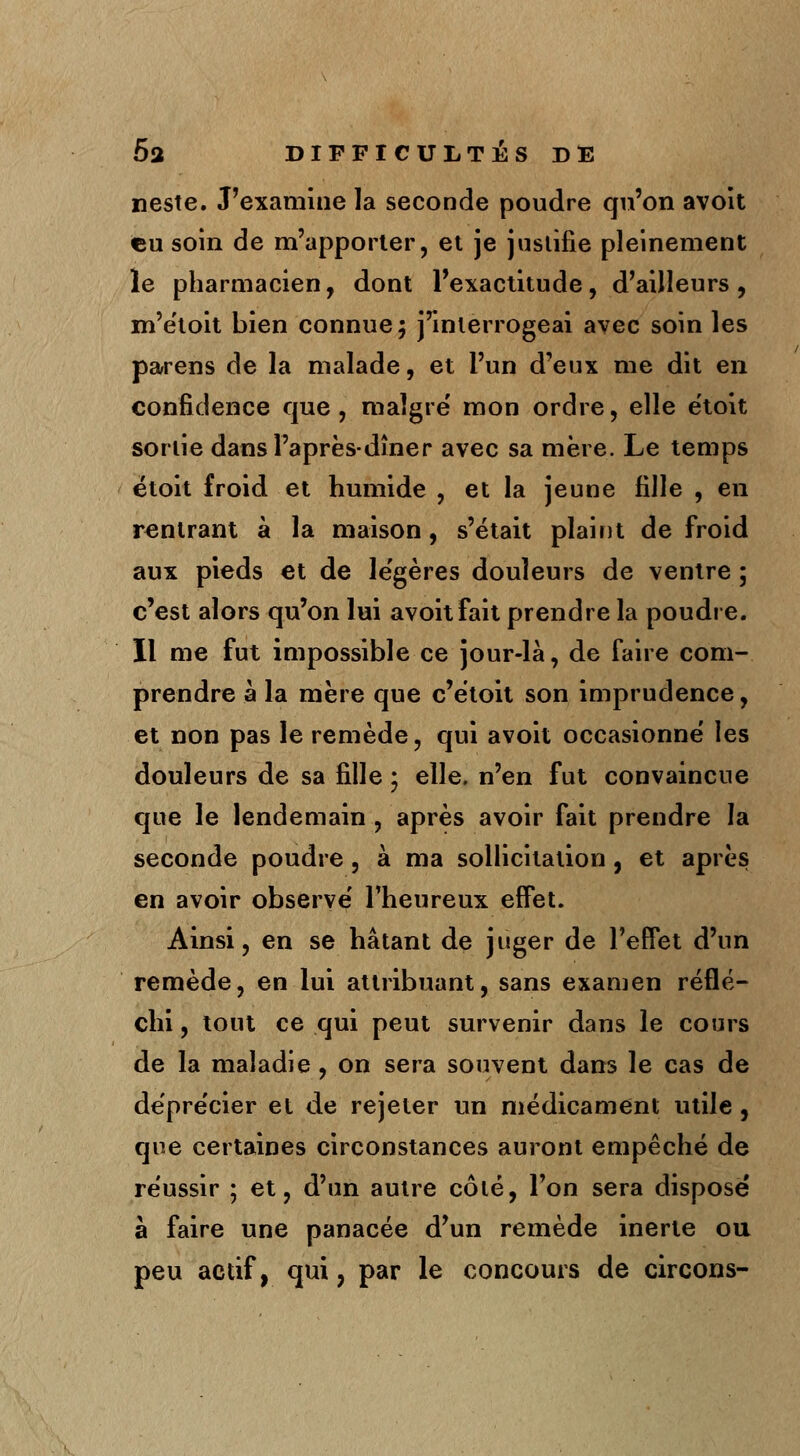 neste. J'examine la seconde poudre qu'on avoit eu soin de m'apporler, et je justifie pleinement le pharmacien, dont l'exactitude, d'ailleurs , m'e'toit bien connue; j'interrogeai avec soin les parens de la malade, et l'un d'eux me dit en confidence que, malgré' mon ordre, elle étoit sortie dansl'après-dîner avec sa mère. Le temps ëtoit froid et humide , et la jeune fille , en rentrant à la maison, s'était plaint de froid aux pieds et de légères douleurs de ventre; c'est alors qu'on lui avoit fait prendre la poudre. Il me fut impossible ce jour-là, de faire com- prendre à la mère que c'ëtoit son imprudence, et non pas le remède, qui avoit occasionne' les douleurs de sa fille ; elle, n'en fut convaincue que le lendemain , après avoir fait prendre la seconde poudre, à ma sollicitation , et après en avoir observe' l'heureux effet. Ainsi, en se hâtant de juger de l'effet d'un remède, en lui attribuant, sans examen réflé- chi , tout ce qui peut survenir dans le cours de la maladie, on sera souvent dans le cas de dépre'cier et de rejeter un médicament utile, que certaines circonstances auront empêché de réussir ; et, d'un autre côté, l'on sera dispose' à faire une panacée d'un remède inerte ou peu actif, qui, par le concours de circons-