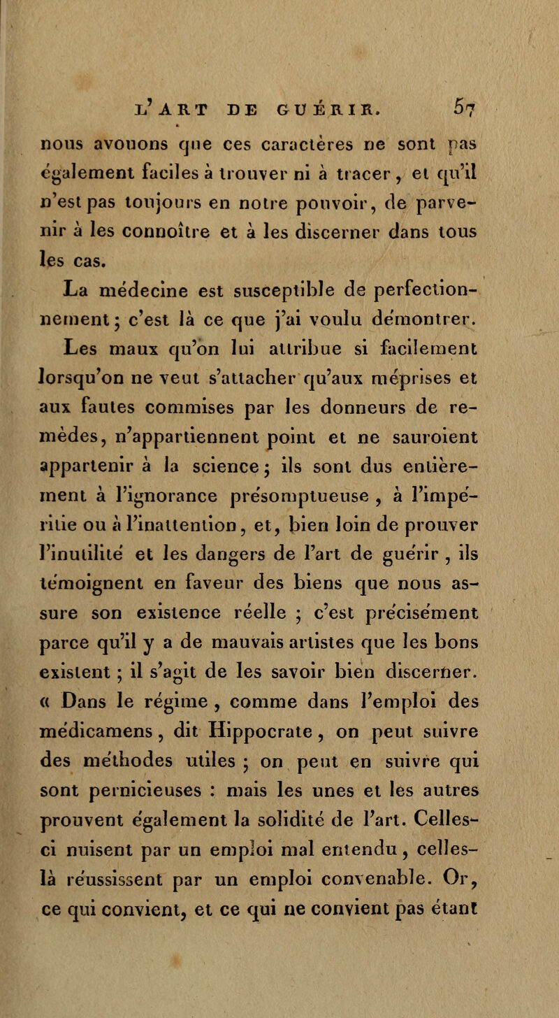 nous avouons que ces caractères ne sont pas également faciles à trouver ni à tracer , et qu'il n'est pas toujours en notre pouvoir, de parve- nir à les connoître et à les discerner dans tous les cas. La médecine est susceptible de perfection- nement ; c'est là ce que j'ai voulu démontrer. Les maux qu'on lui attribue si facilement lorsqu'on ne veut s'attacher qu'aux méprises et aux fautes commises par les donneurs de re- mèdes, n'appartiennent point et ne sauroient appartenir à la science; ils sont dus entière- ment à l'ignorance présomptueuse , à l'impé- ritie ou à l'inattention, et, bien loin de prouver l'inutilité et les dangers de l'art de guérir , ils témoignent en faveur des biens que nous as- sure son existence réelle ; c'est précisément parce qu'il y a de mauvais artistes que les bons existent ; il s'agit de les savoir bien discerner. « Dans le régime , comme dans l'emploi des médicamens, dit Hippocrate, on peut suivre des méthodes utiles ; on peut en suivre qui sont pernicieuses : mais les unes et les autres prouvent également la solidité de fart. Celles- ci nuisent par un emploi mal entendu, celles- là réussissent par un emploi convenable. Or, ce qui convient, et ce qui ne convient pas étant