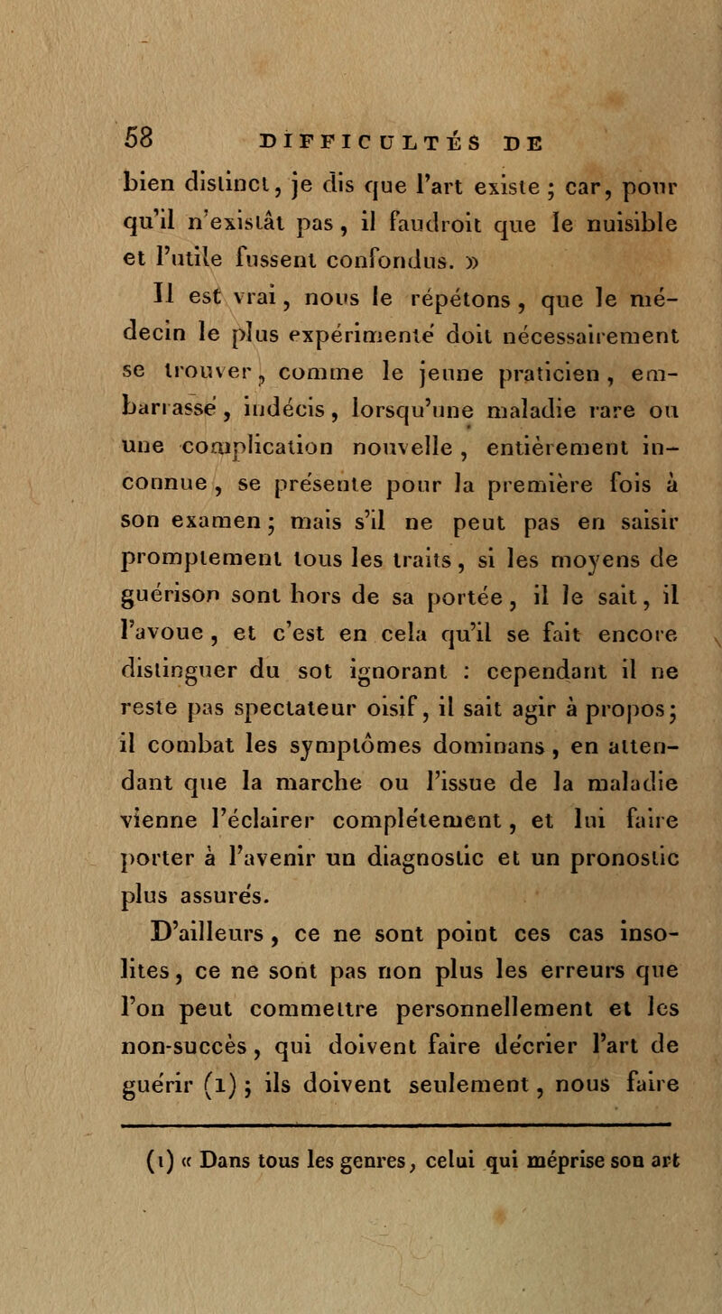 bien distinct, je dis que l'art existe ; car, pour qu'il n'existât pas , il fau droit que le nuisible et l'utile fussent confondus. » Il est vrai, nous le répétons , que le mé- decin le plus expérimente doit nécessairement se trouver, comme le jeune praticien, em- barrasse , indécis, lorsqu'une maladie rare ou une complication nouvelle, entièrement in- connue , se présente pour la première fois à son examen ; mais s'il ne peut pas en saisir promptement tous les traits, si les moyens de guérison sont hors de sa portée , il le sait, il l'avoue , et c'est en cela qu'il se fait encore distinguer du sot ignorant : cependant il ne reste pas spectateur oisif, il sait agir à propos; il combat les symptômes dominans, en atten- dant que la marche ou l'issue de la maladie vienne l'éclairer complètement, et lui faire porter à l'avenir un diagnostic et un pronostic plus assures. D'ailleurs , ce ne sont point ces cas inso- lites , ce ne sont pas non plus les erreurs que l'on peut commettre personnellement et les non-succès, qui doivent faire décrier l'art de guérir (1) ; ils doivent seulement, nous faire (i) « Dans tous les genres, celui qui méprise son art