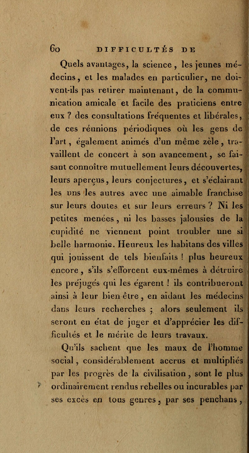 Quels avantages, la science, les jeunes mé- decins, et les malades en particulier, ne doi- vent-ils pas retirer maintenant, de la commu- nication amicale et facile des praticiens entn eux ? des consultations fréquentes et libérales de ces réunions périodiques où, les gens d< Fart, également animés d'un même zèle, tra- vaillent de concert à son avancement, se fai- sant connoître mutuellement leurs découvertes, leurs aperçus, leurs conjectures, et s'éclairant les uns les autres avec une aimable franchis* sur leurs doutes et sur leurs erreurs ? Ni le* petites menées , ni les basses jalousies de h cupidité ne viennent point troubler une si belle harmonie. Heureux les habitans des villes qui jouissent de tels bienfaits ! plus heureu: encore , s'ils s'efforcent eux-mêmes à détruire les préjugés qui les égarent ! ils contribueront ainsi à leur bien être, en aidant les médecins dans leurs recherches ; alors seulement ils seront en état de juger et d'apprécier les dif- ficultés et le mérite de leurs travaux. Qu'ils sachent que les maux de l'homme social, considérablement accrus et multipliés par les progrès de la civilisation , sont le plus ordinairement rendus rebelles ou incurables par ses excès en tous genres 3 par ses penchans ,